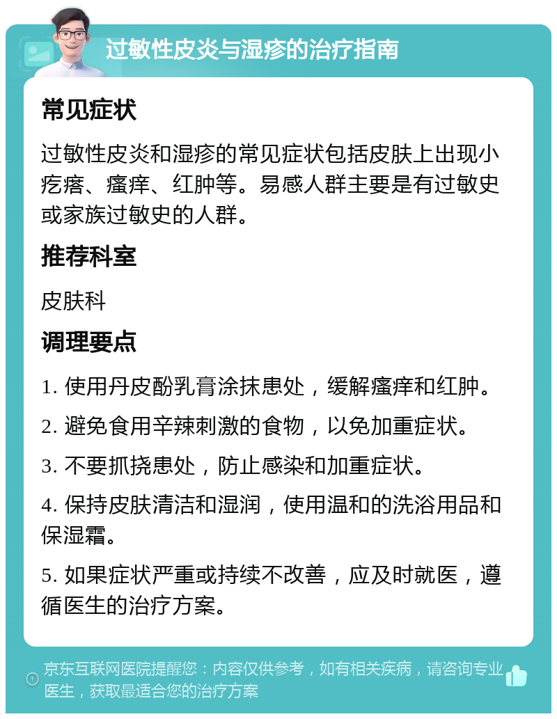 过敏性皮炎与湿疹的治疗指南 常见症状 过敏性皮炎和湿疹的常见症状包括皮肤上出现小疙瘩、瘙痒、红肿等。易感人群主要是有过敏史或家族过敏史的人群。 推荐科室 皮肤科 调理要点 1. 使用丹皮酚乳膏涂抹患处，缓解瘙痒和红肿。 2. 避免食用辛辣刺激的食物，以免加重症状。 3. 不要抓挠患处，防止感染和加重症状。 4. 保持皮肤清洁和湿润，使用温和的洗浴用品和保湿霜。 5. 如果症状严重或持续不改善，应及时就医，遵循医生的治疗方案。