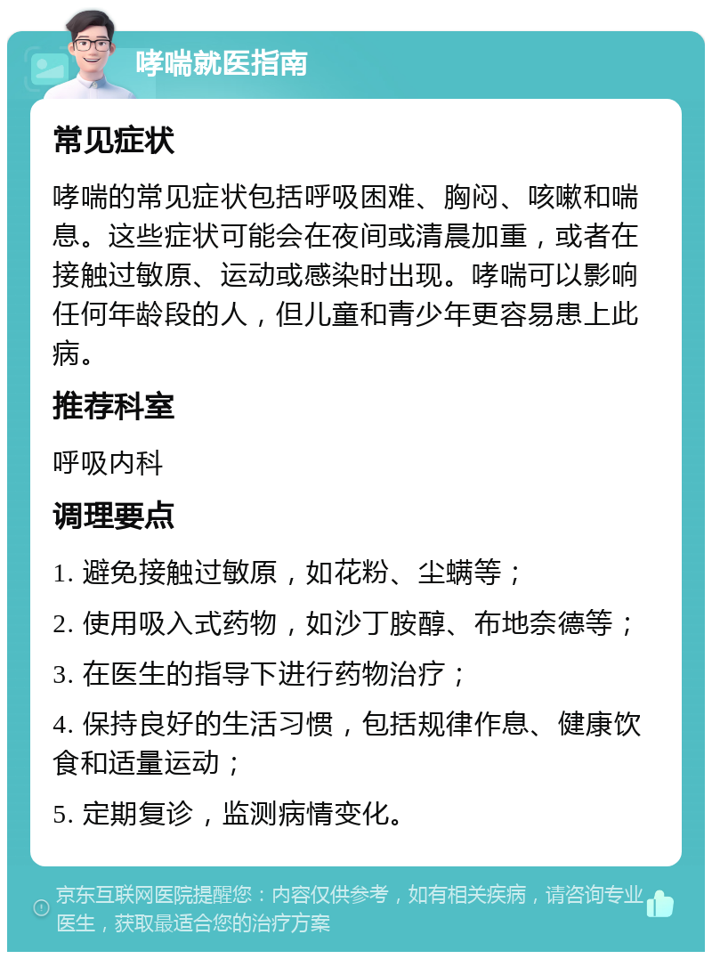 哮喘就医指南 常见症状 哮喘的常见症状包括呼吸困难、胸闷、咳嗽和喘息。这些症状可能会在夜间或清晨加重，或者在接触过敏原、运动或感染时出现。哮喘可以影响任何年龄段的人，但儿童和青少年更容易患上此病。 推荐科室 呼吸内科 调理要点 1. 避免接触过敏原，如花粉、尘螨等； 2. 使用吸入式药物，如沙丁胺醇、布地奈德等； 3. 在医生的指导下进行药物治疗； 4. 保持良好的生活习惯，包括规律作息、健康饮食和适量运动； 5. 定期复诊，监测病情变化。