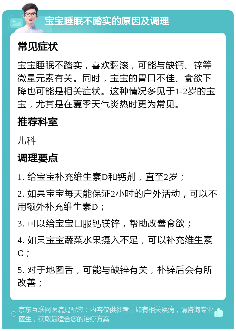 宝宝睡眠不踏实的原因及调理 常见症状 宝宝睡眠不踏实，喜欢翻滚，可能与缺钙、锌等微量元素有关。同时，宝宝的胃口不佳、食欲下降也可能是相关症状。这种情况多见于1-2岁的宝宝，尤其是在夏季天气炎热时更为常见。 推荐科室 儿科 调理要点 1. 给宝宝补充维生素D和钙剂，直至2岁； 2. 如果宝宝每天能保证2小时的户外活动，可以不用额外补充维生素D； 3. 可以给宝宝口服钙镁锌，帮助改善食欲； 4. 如果宝宝蔬菜水果摄入不足，可以补充维生素C； 5. 对于地图舌，可能与缺锌有关，补锌后会有所改善；