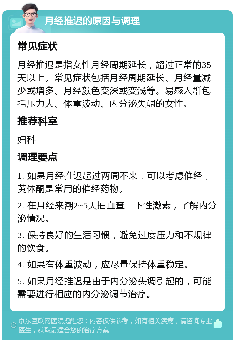 月经推迟的原因与调理 常见症状 月经推迟是指女性月经周期延长，超过正常的35天以上。常见症状包括月经周期延长、月经量减少或增多、月经颜色变深或变浅等。易感人群包括压力大、体重波动、内分泌失调的女性。 推荐科室 妇科 调理要点 1. 如果月经推迟超过两周不来，可以考虑催经，黄体酮是常用的催经药物。 2. 在月经来潮2~5天抽血查一下性激素，了解内分泌情况。 3. 保持良好的生活习惯，避免过度压力和不规律的饮食。 4. 如果有体重波动，应尽量保持体重稳定。 5. 如果月经推迟是由于内分泌失调引起的，可能需要进行相应的内分泌调节治疗。