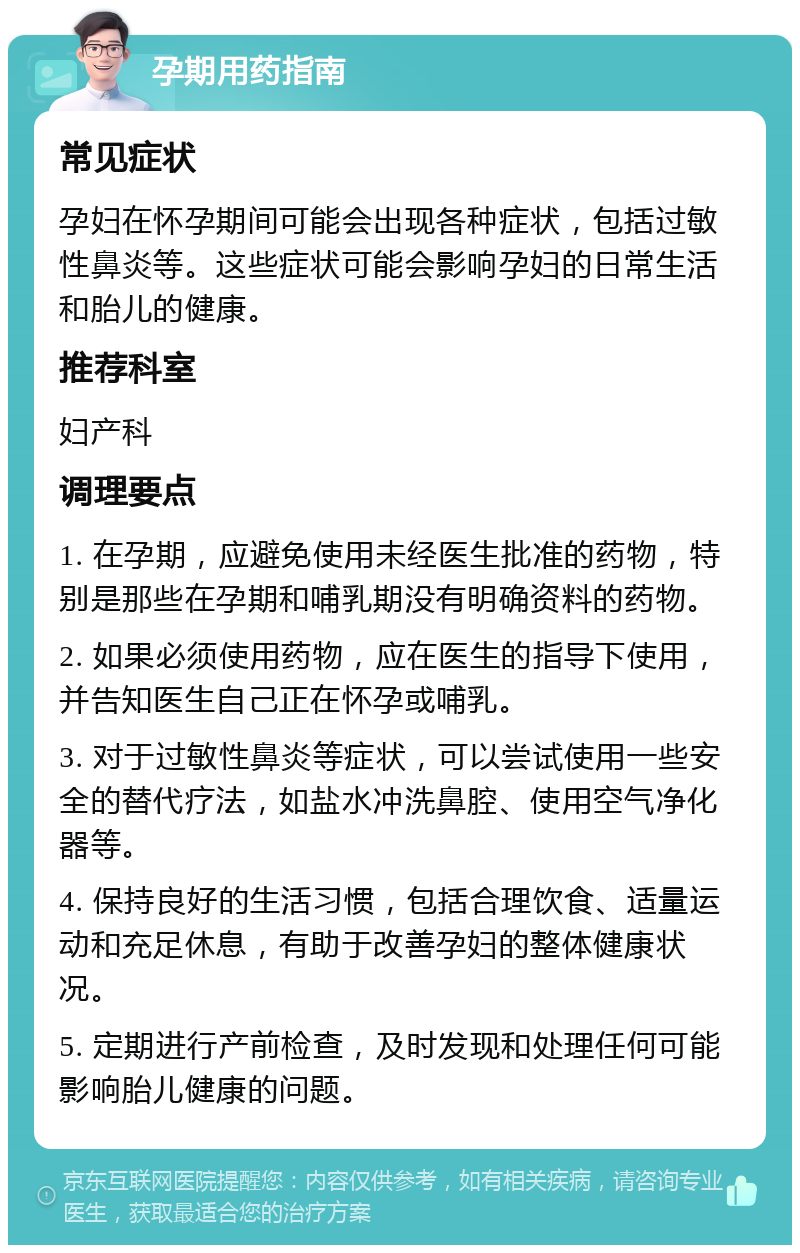 孕期用药指南 常见症状 孕妇在怀孕期间可能会出现各种症状，包括过敏性鼻炎等。这些症状可能会影响孕妇的日常生活和胎儿的健康。 推荐科室 妇产科 调理要点 1. 在孕期，应避免使用未经医生批准的药物，特别是那些在孕期和哺乳期没有明确资料的药物。 2. 如果必须使用药物，应在医生的指导下使用，并告知医生自己正在怀孕或哺乳。 3. 对于过敏性鼻炎等症状，可以尝试使用一些安全的替代疗法，如盐水冲洗鼻腔、使用空气净化器等。 4. 保持良好的生活习惯，包括合理饮食、适量运动和充足休息，有助于改善孕妇的整体健康状况。 5. 定期进行产前检查，及时发现和处理任何可能影响胎儿健康的问题。