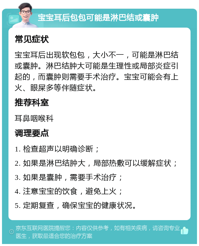 宝宝耳后包包可能是淋巴结或囊肿 常见症状 宝宝耳后出现软包包，大小不一，可能是淋巴结或囊肿。淋巴结肿大可能是生理性或局部炎症引起的，而囊肿则需要手术治疗。宝宝可能会有上火、眼屎多等伴随症状。 推荐科室 耳鼻咽喉科 调理要点 1. 检查超声以明确诊断； 2. 如果是淋巴结肿大，局部热敷可以缓解症状； 3. 如果是囊肿，需要手术治疗； 4. 注意宝宝的饮食，避免上火； 5. 定期复查，确保宝宝的健康状况。