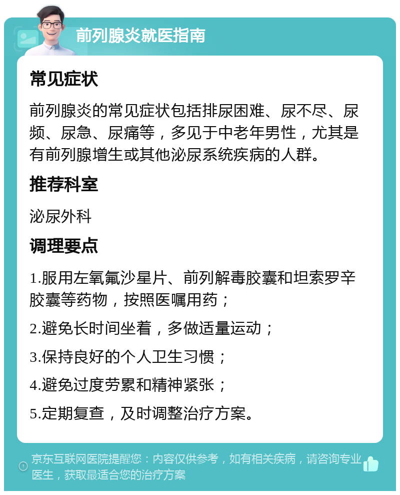 前列腺炎就医指南 常见症状 前列腺炎的常见症状包括排尿困难、尿不尽、尿频、尿急、尿痛等，多见于中老年男性，尤其是有前列腺增生或其他泌尿系统疾病的人群。 推荐科室 泌尿外科 调理要点 1.服用左氧氟沙星片、前列解毒胶囊和坦索罗辛胶囊等药物，按照医嘱用药； 2.避免长时间坐着，多做适量运动； 3.保持良好的个人卫生习惯； 4.避免过度劳累和精神紧张； 5.定期复查，及时调整治疗方案。