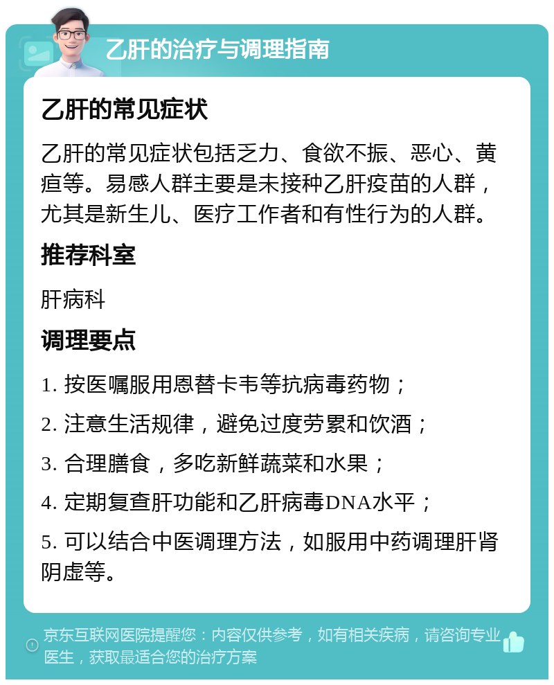 乙肝的治疗与调理指南 乙肝的常见症状 乙肝的常见症状包括乏力、食欲不振、恶心、黄疸等。易感人群主要是未接种乙肝疫苗的人群，尤其是新生儿、医疗工作者和有性行为的人群。 推荐科室 肝病科 调理要点 1. 按医嘱服用恩替卡韦等抗病毒药物； 2. 注意生活规律，避免过度劳累和饮酒； 3. 合理膳食，多吃新鲜蔬菜和水果； 4. 定期复查肝功能和乙肝病毒DNA水平； 5. 可以结合中医调理方法，如服用中药调理肝肾阴虚等。