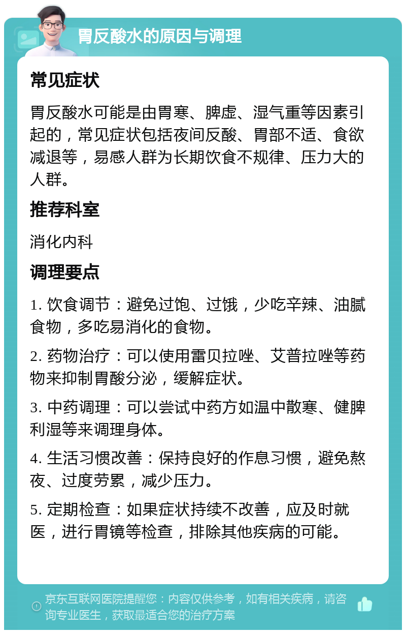 胃反酸水的原因与调理 常见症状 胃反酸水可能是由胃寒、脾虚、湿气重等因素引起的，常见症状包括夜间反酸、胃部不适、食欲减退等，易感人群为长期饮食不规律、压力大的人群。 推荐科室 消化内科 调理要点 1. 饮食调节：避免过饱、过饿，少吃辛辣、油腻食物，多吃易消化的食物。 2. 药物治疗：可以使用雷贝拉唑、艾普拉唑等药物来抑制胃酸分泌，缓解症状。 3. 中药调理：可以尝试中药方如温中散寒、健脾利湿等来调理身体。 4. 生活习惯改善：保持良好的作息习惯，避免熬夜、过度劳累，减少压力。 5. 定期检查：如果症状持续不改善，应及时就医，进行胃镜等检查，排除其他疾病的可能。