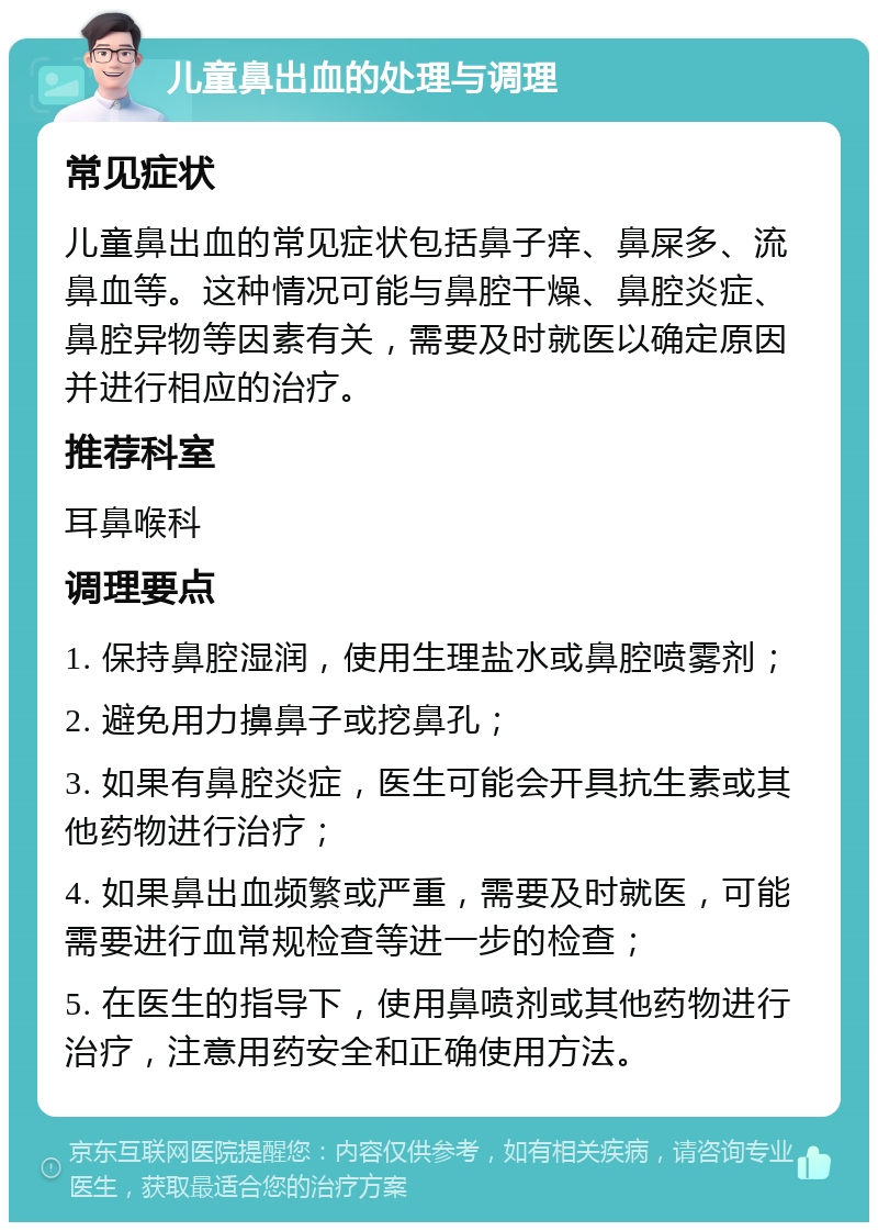 儿童鼻出血的处理与调理 常见症状 儿童鼻出血的常见症状包括鼻子痒、鼻屎多、流鼻血等。这种情况可能与鼻腔干燥、鼻腔炎症、鼻腔异物等因素有关，需要及时就医以确定原因并进行相应的治疗。 推荐科室 耳鼻喉科 调理要点 1. 保持鼻腔湿润，使用生理盐水或鼻腔喷雾剂； 2. 避免用力擤鼻子或挖鼻孔； 3. 如果有鼻腔炎症，医生可能会开具抗生素或其他药物进行治疗； 4. 如果鼻出血频繁或严重，需要及时就医，可能需要进行血常规检查等进一步的检查； 5. 在医生的指导下，使用鼻喷剂或其他药物进行治疗，注意用药安全和正确使用方法。