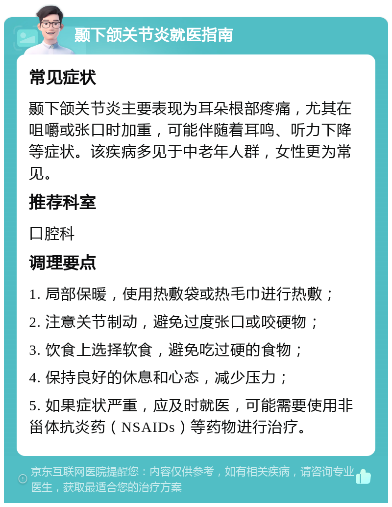 颞下颌关节炎就医指南 常见症状 颞下颌关节炎主要表现为耳朵根部疼痛，尤其在咀嚼或张口时加重，可能伴随着耳鸣、听力下降等症状。该疾病多见于中老年人群，女性更为常见。 推荐科室 口腔科 调理要点 1. 局部保暖，使用热敷袋或热毛巾进行热敷； 2. 注意关节制动，避免过度张口或咬硬物； 3. 饮食上选择软食，避免吃过硬的食物； 4. 保持良好的休息和心态，减少压力； 5. 如果症状严重，应及时就医，可能需要使用非甾体抗炎药（NSAIDs）等药物进行治疗。