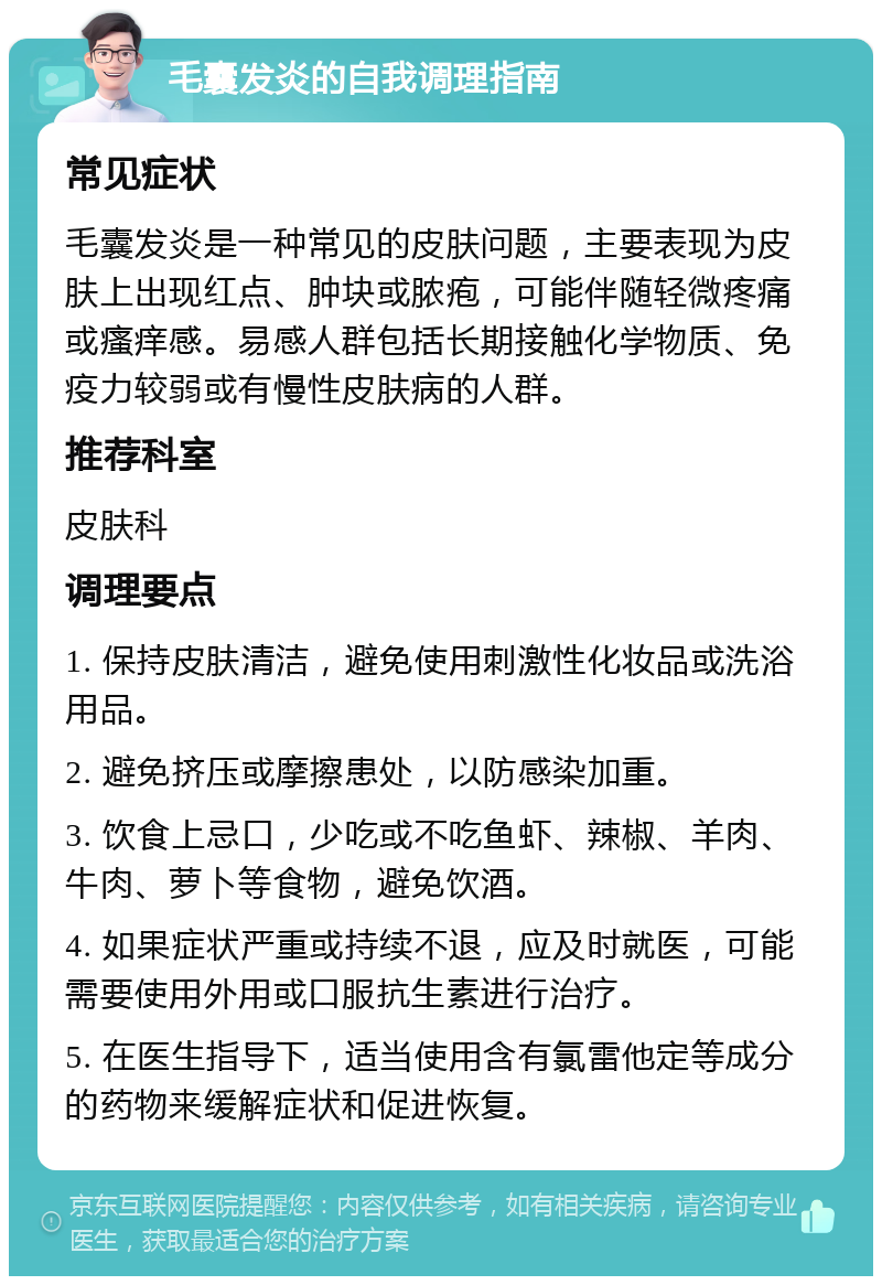 毛囊发炎的自我调理指南 常见症状 毛囊发炎是一种常见的皮肤问题，主要表现为皮肤上出现红点、肿块或脓疱，可能伴随轻微疼痛或瘙痒感。易感人群包括长期接触化学物质、免疫力较弱或有慢性皮肤病的人群。 推荐科室 皮肤科 调理要点 1. 保持皮肤清洁，避免使用刺激性化妆品或洗浴用品。 2. 避免挤压或摩擦患处，以防感染加重。 3. 饮食上忌口，少吃或不吃鱼虾、辣椒、羊肉、牛肉、萝卜等食物，避免饮酒。 4. 如果症状严重或持续不退，应及时就医，可能需要使用外用或口服抗生素进行治疗。 5. 在医生指导下，适当使用含有氯雷他定等成分的药物来缓解症状和促进恢复。