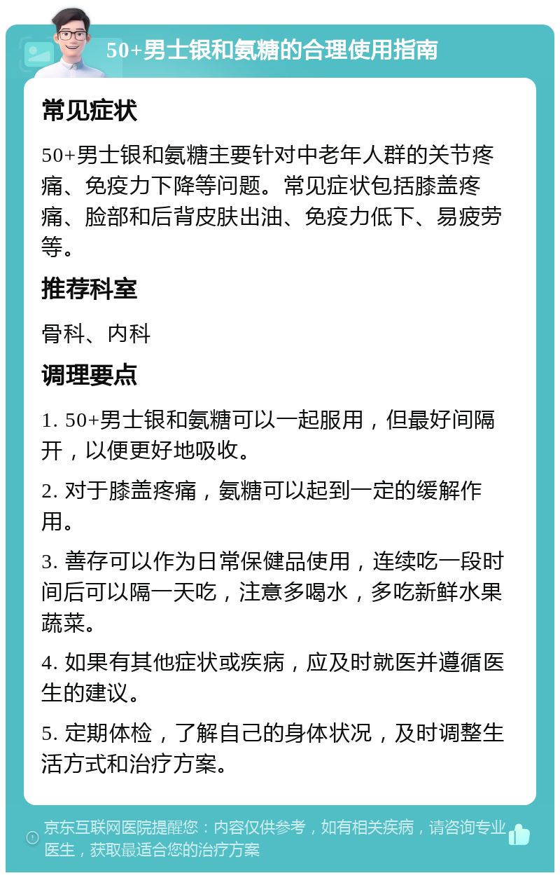 50+男士银和氨糖的合理使用指南 常见症状 50+男士银和氨糖主要针对中老年人群的关节疼痛、免疫力下降等问题。常见症状包括膝盖疼痛、脸部和后背皮肤出油、免疫力低下、易疲劳等。 推荐科室 骨科、内科 调理要点 1. 50+男士银和氨糖可以一起服用，但最好间隔开，以便更好地吸收。 2. 对于膝盖疼痛，氨糖可以起到一定的缓解作用。 3. 善存可以作为日常保健品使用，连续吃一段时间后可以隔一天吃，注意多喝水，多吃新鲜水果蔬菜。 4. 如果有其他症状或疾病，应及时就医并遵循医生的建议。 5. 定期体检，了解自己的身体状况，及时调整生活方式和治疗方案。