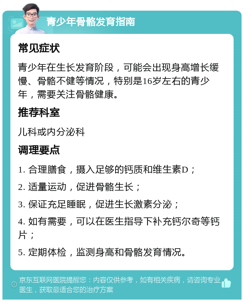 青少年骨骼发育指南 常见症状 青少年在生长发育阶段，可能会出现身高增长缓慢、骨骼不健等情况，特别是16岁左右的青少年，需要关注骨骼健康。 推荐科室 儿科或内分泌科 调理要点 1. 合理膳食，摄入足够的钙质和维生素D； 2. 适量运动，促进骨骼生长； 3. 保证充足睡眠，促进生长激素分泌； 4. 如有需要，可以在医生指导下补充钙尔奇等钙片； 5. 定期体检，监测身高和骨骼发育情况。