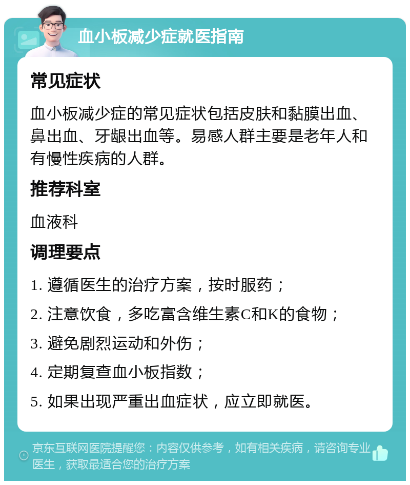 血小板减少症就医指南 常见症状 血小板减少症的常见症状包括皮肤和黏膜出血、鼻出血、牙龈出血等。易感人群主要是老年人和有慢性疾病的人群。 推荐科室 血液科 调理要点 1. 遵循医生的治疗方案，按时服药； 2. 注意饮食，多吃富含维生素C和K的食物； 3. 避免剧烈运动和外伤； 4. 定期复查血小板指数； 5. 如果出现严重出血症状，应立即就医。