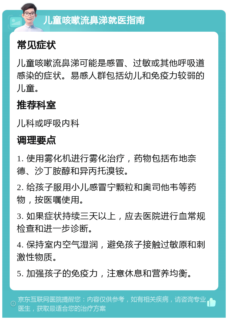 儿童咳嗽流鼻涕就医指南 常见症状 儿童咳嗽流鼻涕可能是感冒、过敏或其他呼吸道感染的症状。易感人群包括幼儿和免疫力较弱的儿童。 推荐科室 儿科或呼吸内科 调理要点 1. 使用雾化机进行雾化治疗，药物包括布地奈德、沙丁胺醇和异丙托溴铵。 2. 给孩子服用小儿感冒宁颗粒和奥司他韦等药物，按医嘱使用。 3. 如果症状持续三天以上，应去医院进行血常规检查和进一步诊断。 4. 保持室内空气湿润，避免孩子接触过敏原和刺激性物质。 5. 加强孩子的免疫力，注意休息和营养均衡。