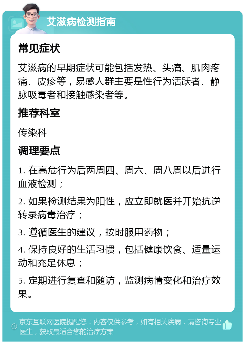 艾滋病检测指南 常见症状 艾滋病的早期症状可能包括发热、头痛、肌肉疼痛、皮疹等，易感人群主要是性行为活跃者、静脉吸毒者和接触感染者等。 推荐科室 传染科 调理要点 1. 在高危行为后两周四、周六、周八周以后进行血液检测； 2. 如果检测结果为阳性，应立即就医并开始抗逆转录病毒治疗； 3. 遵循医生的建议，按时服用药物； 4. 保持良好的生活习惯，包括健康饮食、适量运动和充足休息； 5. 定期进行复查和随访，监测病情变化和治疗效果。