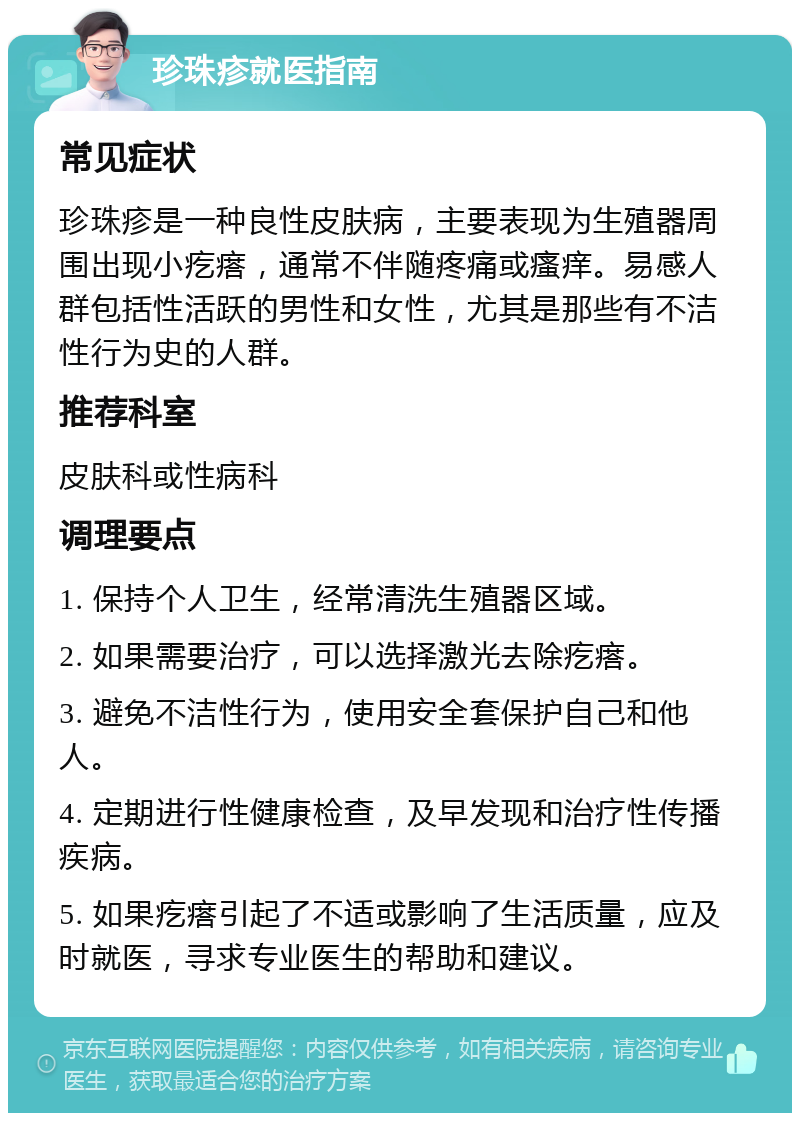 珍珠疹就医指南 常见症状 珍珠疹是一种良性皮肤病，主要表现为生殖器周围出现小疙瘩，通常不伴随疼痛或瘙痒。易感人群包括性活跃的男性和女性，尤其是那些有不洁性行为史的人群。 推荐科室 皮肤科或性病科 调理要点 1. 保持个人卫生，经常清洗生殖器区域。 2. 如果需要治疗，可以选择激光去除疙瘩。 3. 避免不洁性行为，使用安全套保护自己和他人。 4. 定期进行性健康检查，及早发现和治疗性传播疾病。 5. 如果疙瘩引起了不适或影响了生活质量，应及时就医，寻求专业医生的帮助和建议。