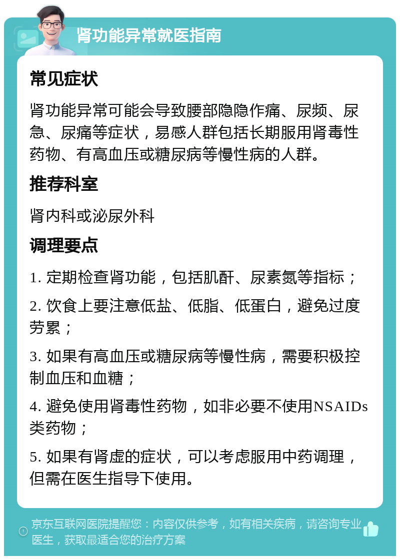 肾功能异常就医指南 常见症状 肾功能异常可能会导致腰部隐隐作痛、尿频、尿急、尿痛等症状，易感人群包括长期服用肾毒性药物、有高血压或糖尿病等慢性病的人群。 推荐科室 肾内科或泌尿外科 调理要点 1. 定期检查肾功能，包括肌酐、尿素氮等指标； 2. 饮食上要注意低盐、低脂、低蛋白，避免过度劳累； 3. 如果有高血压或糖尿病等慢性病，需要积极控制血压和血糖； 4. 避免使用肾毒性药物，如非必要不使用NSAIDs类药物； 5. 如果有肾虚的症状，可以考虑服用中药调理，但需在医生指导下使用。