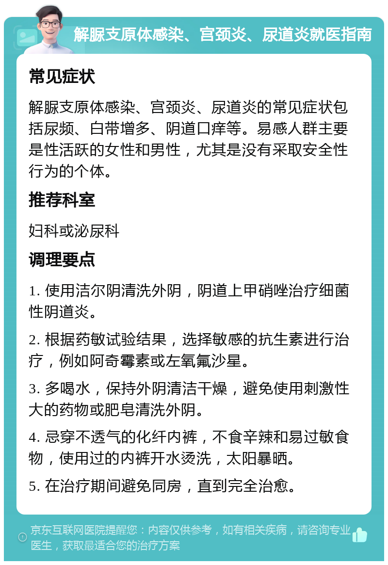 解脲支原体感染、宫颈炎、尿道炎就医指南 常见症状 解脲支原体感染、宫颈炎、尿道炎的常见症状包括尿频、白带增多、阴道口痒等。易感人群主要是性活跃的女性和男性，尤其是没有采取安全性行为的个体。 推荐科室 妇科或泌尿科 调理要点 1. 使用洁尔阴清洗外阴，阴道上甲硝唑治疗细菌性阴道炎。 2. 根据药敏试验结果，选择敏感的抗生素进行治疗，例如阿奇霉素或左氧氟沙星。 3. 多喝水，保持外阴清洁干燥，避免使用刺激性大的药物或肥皂清洗外阴。 4. 忌穿不透气的化纤内裤，不食辛辣和易过敏食物，使用过的内裤开水烫洗，太阳暴晒。 5. 在治疗期间避免同房，直到完全治愈。