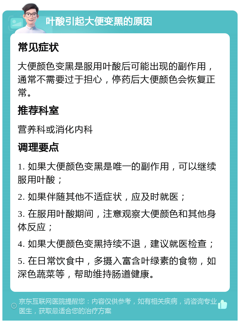 叶酸引起大便变黑的原因 常见症状 大便颜色变黑是服用叶酸后可能出现的副作用，通常不需要过于担心，停药后大便颜色会恢复正常。 推荐科室 营养科或消化内科 调理要点 1. 如果大便颜色变黑是唯一的副作用，可以继续服用叶酸； 2. 如果伴随其他不适症状，应及时就医； 3. 在服用叶酸期间，注意观察大便颜色和其他身体反应； 4. 如果大便颜色变黑持续不退，建议就医检查； 5. 在日常饮食中，多摄入富含叶绿素的食物，如深色蔬菜等，帮助维持肠道健康。