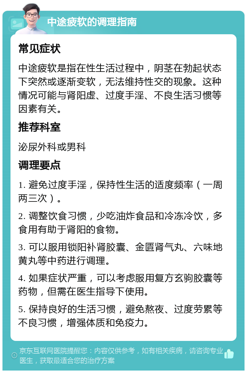 中途疲软的调理指南 常见症状 中途疲软是指在性生活过程中，阴茎在勃起状态下突然或逐渐变软，无法维持性交的现象。这种情况可能与肾阳虚、过度手淫、不良生活习惯等因素有关。 推荐科室 泌尿外科或男科 调理要点 1. 避免过度手淫，保持性生活的适度频率（一周两三次）。 2. 调整饮食习惯，少吃油炸食品和冷冻冷饮，多食用有助于肾阳的食物。 3. 可以服用锁阳补肾胶囊、金匱肾气丸、六味地黄丸等中药进行调理。 4. 如果症状严重，可以考虑服用复方玄驹胶囊等药物，但需在医生指导下使用。 5. 保持良好的生活习惯，避免熬夜、过度劳累等不良习惯，增强体质和免疫力。