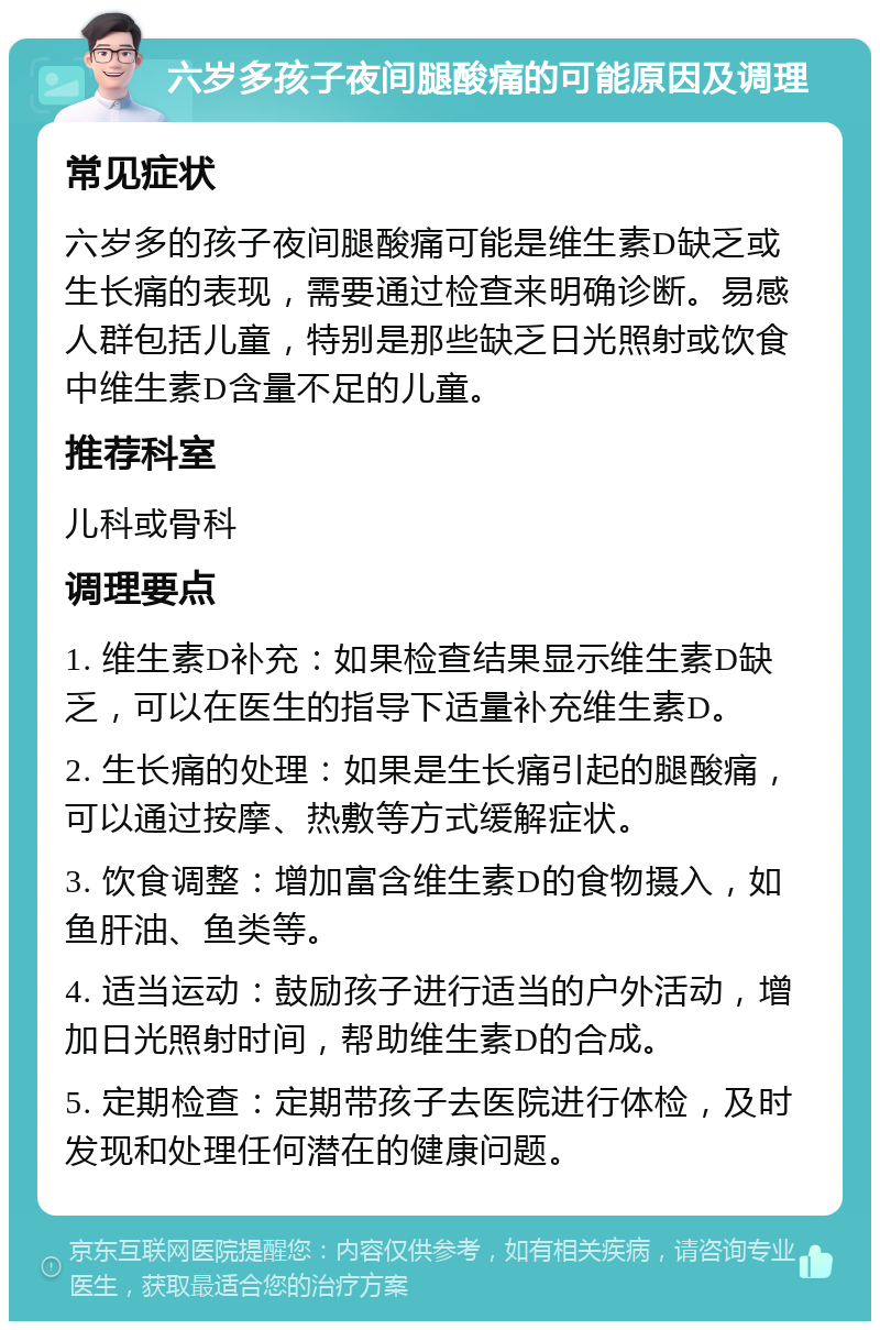 六岁多孩子夜间腿酸痛的可能原因及调理 常见症状 六岁多的孩子夜间腿酸痛可能是维生素D缺乏或生长痛的表现，需要通过检查来明确诊断。易感人群包括儿童，特别是那些缺乏日光照射或饮食中维生素D含量不足的儿童。 推荐科室 儿科或骨科 调理要点 1. 维生素D补充：如果检查结果显示维生素D缺乏，可以在医生的指导下适量补充维生素D。 2. 生长痛的处理：如果是生长痛引起的腿酸痛，可以通过按摩、热敷等方式缓解症状。 3. 饮食调整：增加富含维生素D的食物摄入，如鱼肝油、鱼类等。 4. 适当运动：鼓励孩子进行适当的户外活动，增加日光照射时间，帮助维生素D的合成。 5. 定期检查：定期带孩子去医院进行体检，及时发现和处理任何潜在的健康问题。