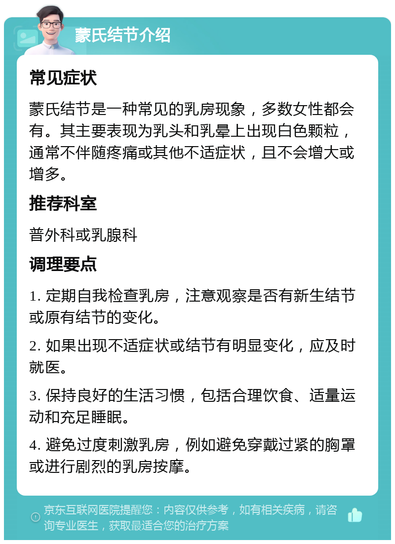 蒙氏结节介绍 常见症状 蒙氏结节是一种常见的乳房现象，多数女性都会有。其主要表现为乳头和乳晕上出现白色颗粒，通常不伴随疼痛或其他不适症状，且不会增大或增多。 推荐科室 普外科或乳腺科 调理要点 1. 定期自我检查乳房，注意观察是否有新生结节或原有结节的变化。 2. 如果出现不适症状或结节有明显变化，应及时就医。 3. 保持良好的生活习惯，包括合理饮食、适量运动和充足睡眠。 4. 避免过度刺激乳房，例如避免穿戴过紧的胸罩或进行剧烈的乳房按摩。