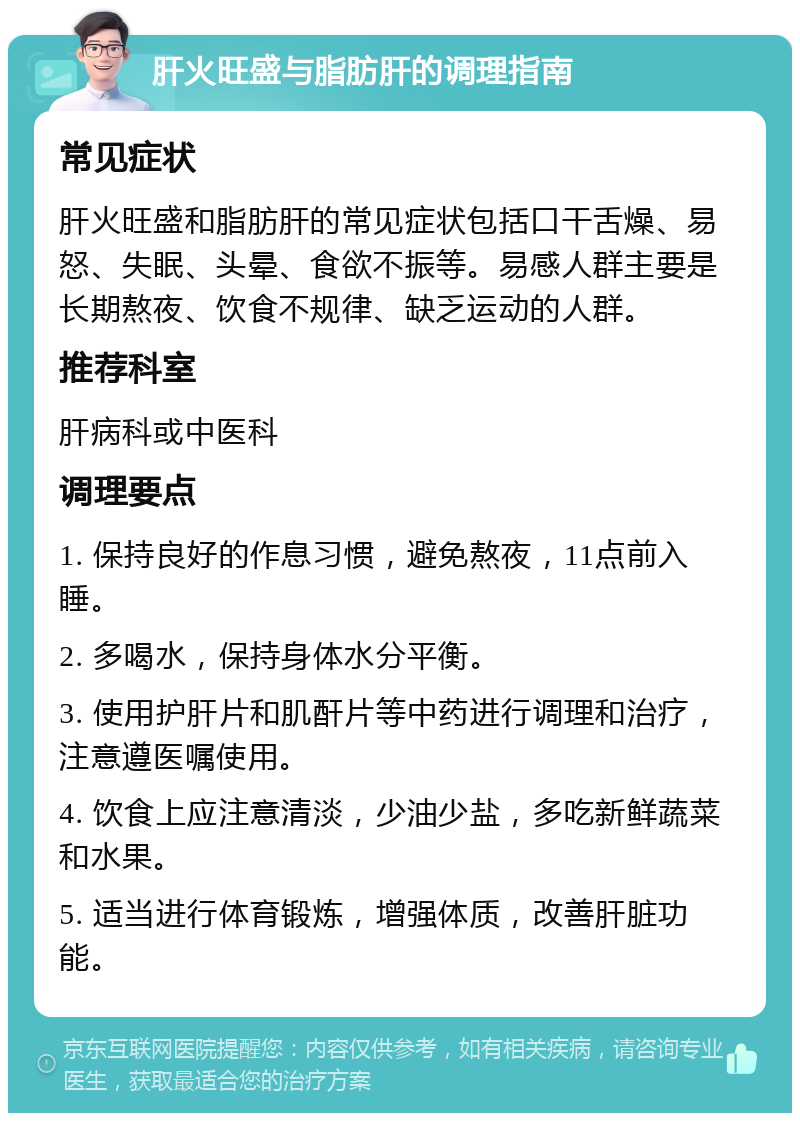 肝火旺盛与脂肪肝的调理指南 常见症状 肝火旺盛和脂肪肝的常见症状包括口干舌燥、易怒、失眠、头晕、食欲不振等。易感人群主要是长期熬夜、饮食不规律、缺乏运动的人群。 推荐科室 肝病科或中医科 调理要点 1. 保持良好的作息习惯，避免熬夜，11点前入睡。 2. 多喝水，保持身体水分平衡。 3. 使用护肝片和肌酐片等中药进行调理和治疗，注意遵医嘱使用。 4. 饮食上应注意清淡，少油少盐，多吃新鲜蔬菜和水果。 5. 适当进行体育锻炼，增强体质，改善肝脏功能。