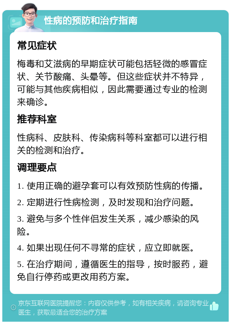 性病的预防和治疗指南 常见症状 梅毒和艾滋病的早期症状可能包括轻微的感冒症状、关节酸痛、头晕等。但这些症状并不特异，可能与其他疾病相似，因此需要通过专业的检测来确诊。 推荐科室 性病科、皮肤科、传染病科等科室都可以进行相关的检测和治疗。 调理要点 1. 使用正确的避孕套可以有效预防性病的传播。 2. 定期进行性病检测，及时发现和治疗问题。 3. 避免与多个性伴侣发生关系，减少感染的风险。 4. 如果出现任何不寻常的症状，应立即就医。 5. 在治疗期间，遵循医生的指导，按时服药，避免自行停药或更改用药方案。