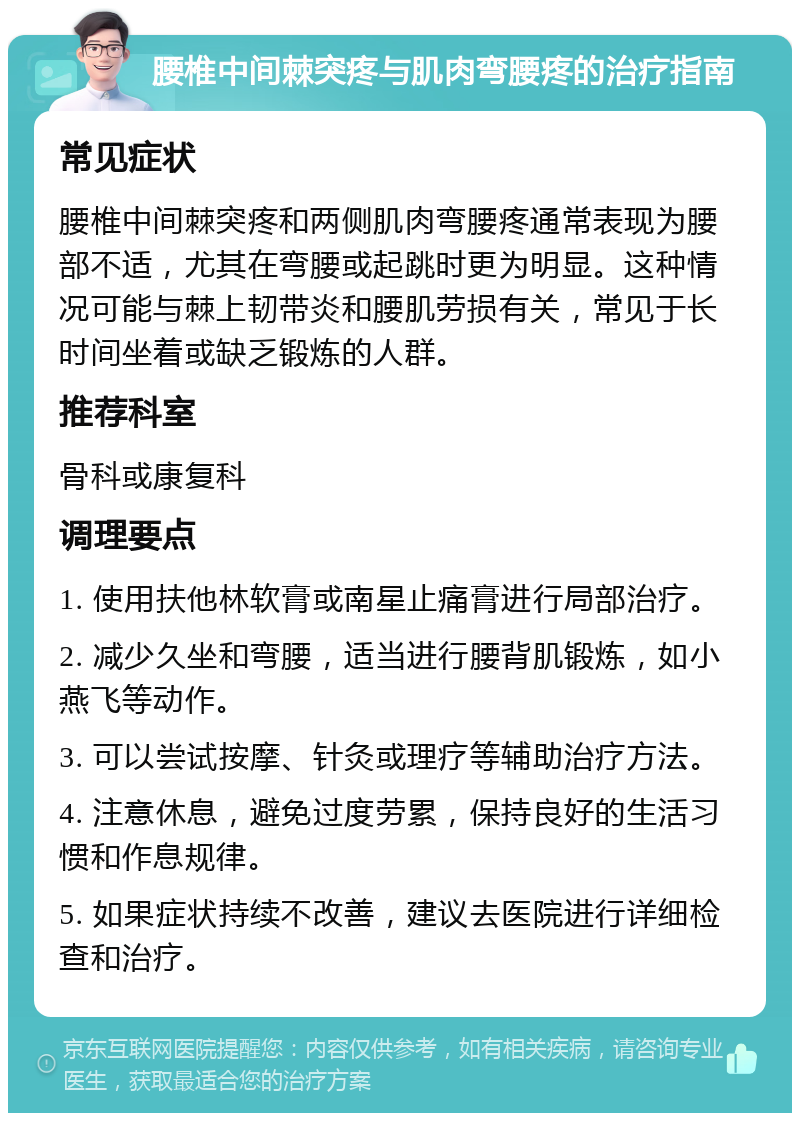 腰椎中间棘突疼与肌肉弯腰疼的治疗指南 常见症状 腰椎中间棘突疼和两侧肌肉弯腰疼通常表现为腰部不适，尤其在弯腰或起跳时更为明显。这种情况可能与棘上韧带炎和腰肌劳损有关，常见于长时间坐着或缺乏锻炼的人群。 推荐科室 骨科或康复科 调理要点 1. 使用扶他林软膏或南星止痛膏进行局部治疗。 2. 减少久坐和弯腰，适当进行腰背肌锻炼，如小燕飞等动作。 3. 可以尝试按摩、针灸或理疗等辅助治疗方法。 4. 注意休息，避免过度劳累，保持良好的生活习惯和作息规律。 5. 如果症状持续不改善，建议去医院进行详细检查和治疗。