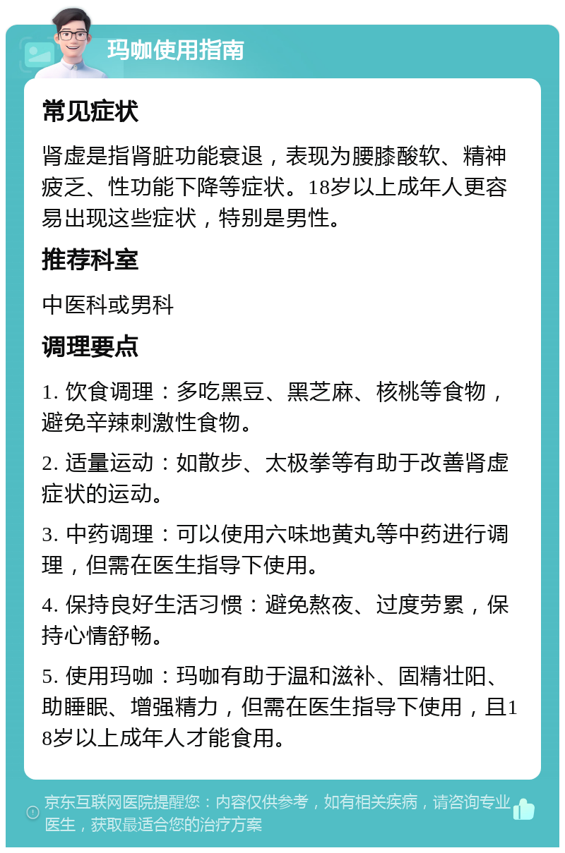 玛咖使用指南 常见症状 肾虚是指肾脏功能衰退，表现为腰膝酸软、精神疲乏、性功能下降等症状。18岁以上成年人更容易出现这些症状，特别是男性。 推荐科室 中医科或男科 调理要点 1. 饮食调理：多吃黑豆、黑芝麻、核桃等食物，避免辛辣刺激性食物。 2. 适量运动：如散步、太极拳等有助于改善肾虚症状的运动。 3. 中药调理：可以使用六味地黄丸等中药进行调理，但需在医生指导下使用。 4. 保持良好生活习惯：避免熬夜、过度劳累，保持心情舒畅。 5. 使用玛咖：玛咖有助于温和滋补、固精壮阳、助睡眠、增强精力，但需在医生指导下使用，且18岁以上成年人才能食用。