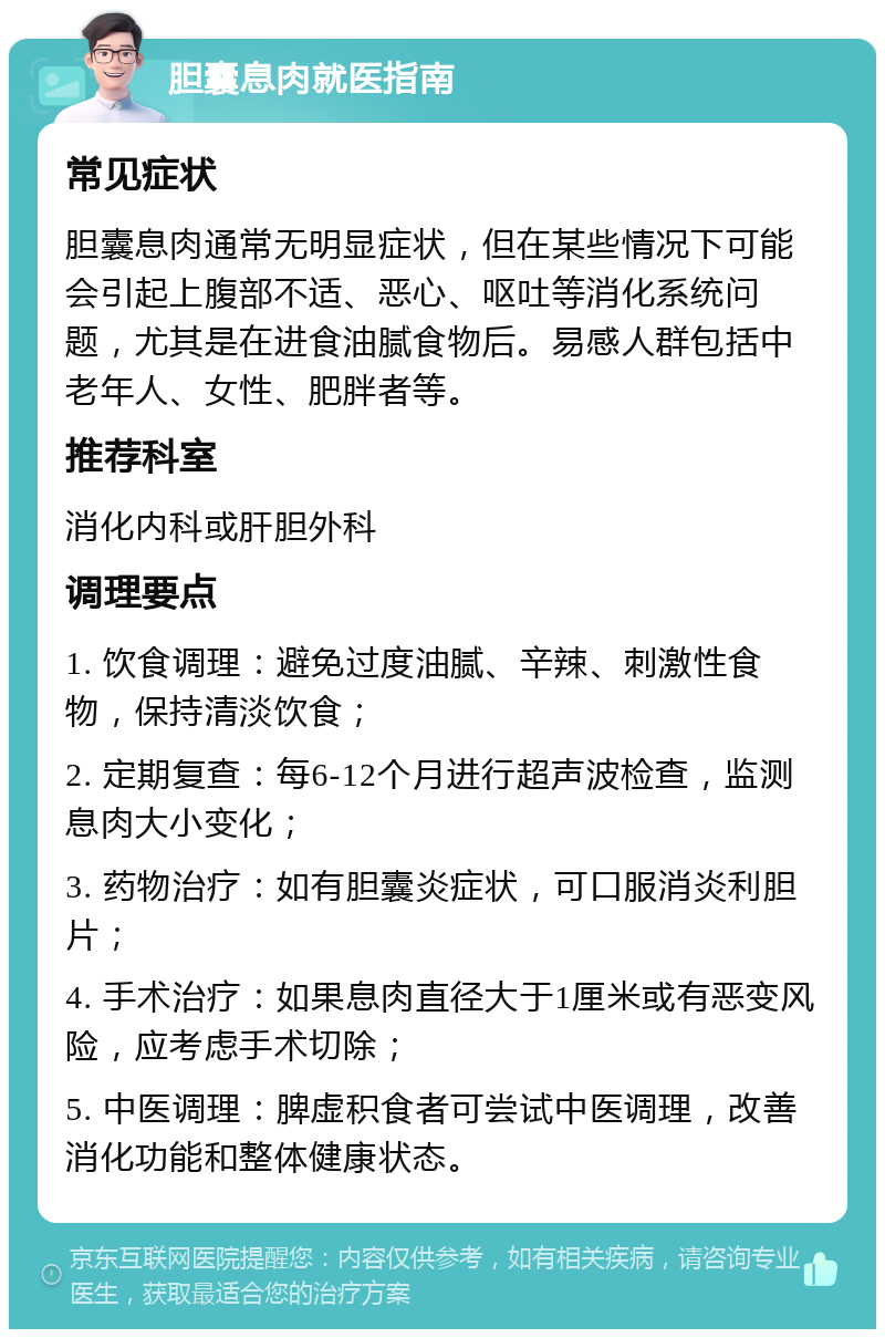 胆囊息肉就医指南 常见症状 胆囊息肉通常无明显症状，但在某些情况下可能会引起上腹部不适、恶心、呕吐等消化系统问题，尤其是在进食油腻食物后。易感人群包括中老年人、女性、肥胖者等。 推荐科室 消化内科或肝胆外科 调理要点 1. 饮食调理：避免过度油腻、辛辣、刺激性食物，保持清淡饮食； 2. 定期复查：每6-12个月进行超声波检查，监测息肉大小变化； 3. 药物治疗：如有胆囊炎症状，可口服消炎利胆片； 4. 手术治疗：如果息肉直径大于1厘米或有恶变风险，应考虑手术切除； 5. 中医调理：脾虚积食者可尝试中医调理，改善消化功能和整体健康状态。