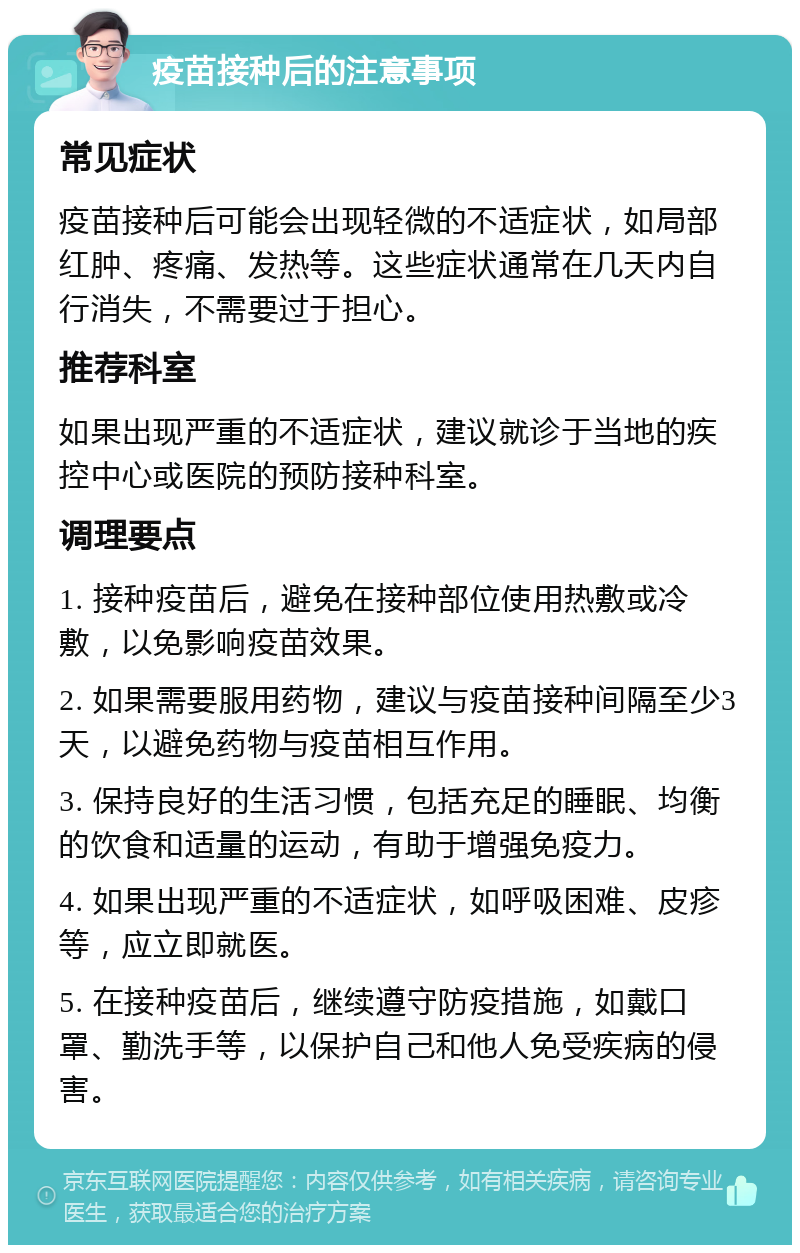 疫苗接种后的注意事项 常见症状 疫苗接种后可能会出现轻微的不适症状，如局部红肿、疼痛、发热等。这些症状通常在几天内自行消失，不需要过于担心。 推荐科室 如果出现严重的不适症状，建议就诊于当地的疾控中心或医院的预防接种科室。 调理要点 1. 接种疫苗后，避免在接种部位使用热敷或冷敷，以免影响疫苗效果。 2. 如果需要服用药物，建议与疫苗接种间隔至少3天，以避免药物与疫苗相互作用。 3. 保持良好的生活习惯，包括充足的睡眠、均衡的饮食和适量的运动，有助于增强免疫力。 4. 如果出现严重的不适症状，如呼吸困难、皮疹等，应立即就医。 5. 在接种疫苗后，继续遵守防疫措施，如戴口罩、勤洗手等，以保护自己和他人免受疾病的侵害。