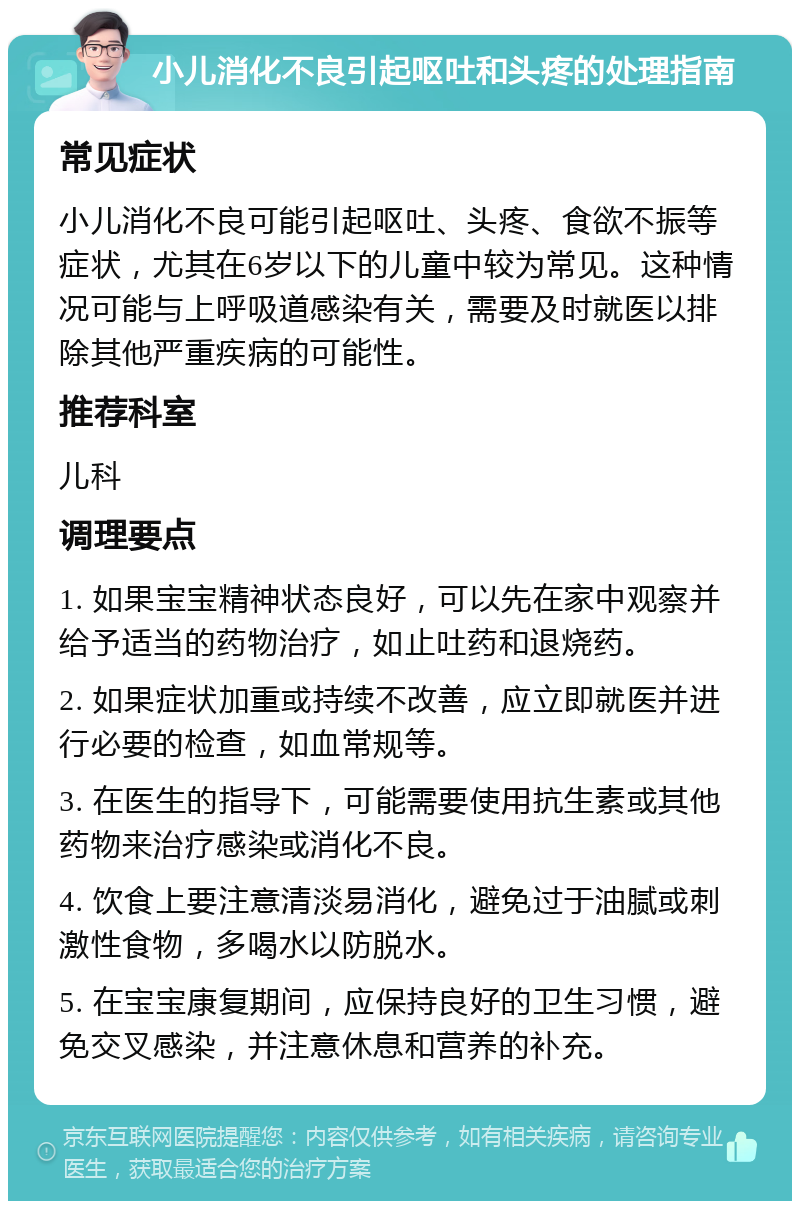 小儿消化不良引起呕吐和头疼的处理指南 常见症状 小儿消化不良可能引起呕吐、头疼、食欲不振等症状，尤其在6岁以下的儿童中较为常见。这种情况可能与上呼吸道感染有关，需要及时就医以排除其他严重疾病的可能性。 推荐科室 儿科 调理要点 1. 如果宝宝精神状态良好，可以先在家中观察并给予适当的药物治疗，如止吐药和退烧药。 2. 如果症状加重或持续不改善，应立即就医并进行必要的检查，如血常规等。 3. 在医生的指导下，可能需要使用抗生素或其他药物来治疗感染或消化不良。 4. 饮食上要注意清淡易消化，避免过于油腻或刺激性食物，多喝水以防脱水。 5. 在宝宝康复期间，应保持良好的卫生习惯，避免交叉感染，并注意休息和营养的补充。