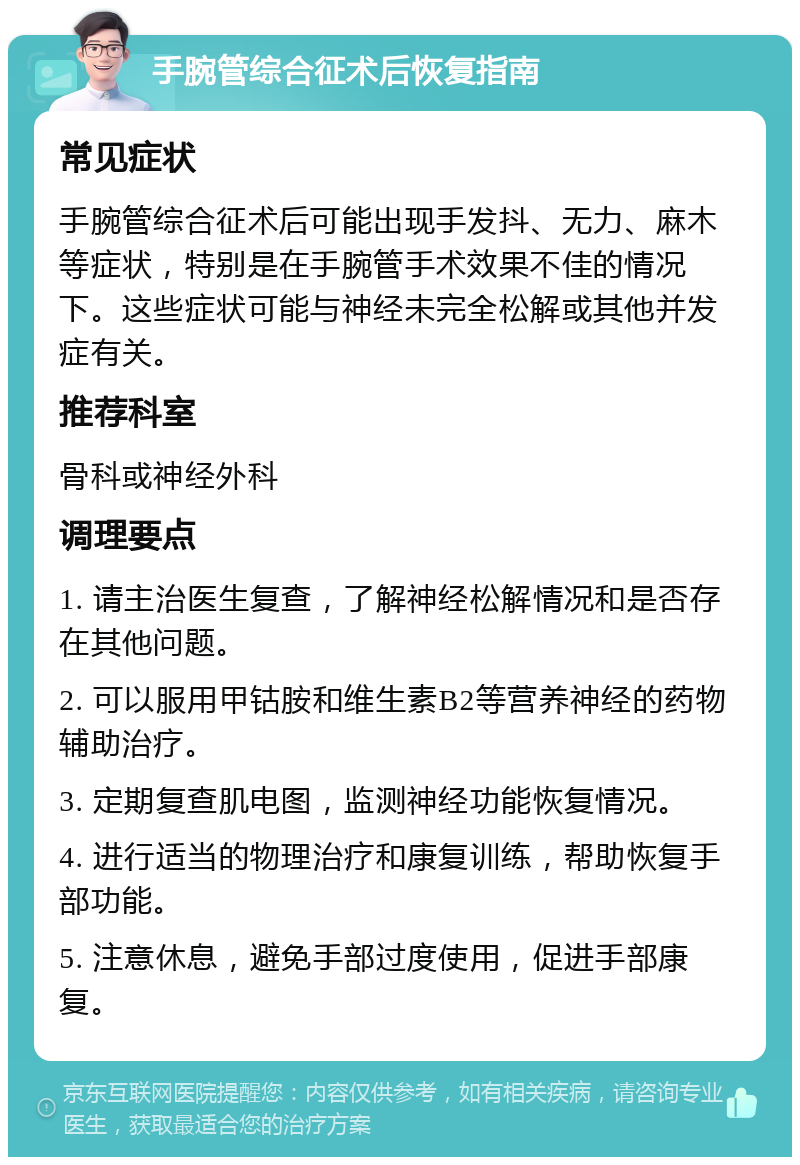 手腕管综合征术后恢复指南 常见症状 手腕管综合征术后可能出现手发抖、无力、麻木等症状，特别是在手腕管手术效果不佳的情况下。这些症状可能与神经未完全松解或其他并发症有关。 推荐科室 骨科或神经外科 调理要点 1. 请主治医生复查，了解神经松解情况和是否存在其他问题。 2. 可以服用甲钴胺和维生素B2等营养神经的药物辅助治疗。 3. 定期复查肌电图，监测神经功能恢复情况。 4. 进行适当的物理治疗和康复训练，帮助恢复手部功能。 5. 注意休息，避免手部过度使用，促进手部康复。