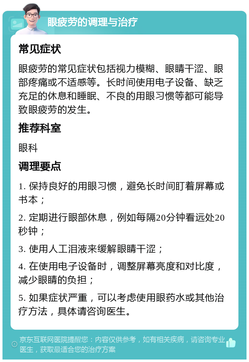 眼疲劳的调理与治疗 常见症状 眼疲劳的常见症状包括视力模糊、眼睛干涩、眼部疼痛或不适感等。长时间使用电子设备、缺乏充足的休息和睡眠、不良的用眼习惯等都可能导致眼疲劳的发生。 推荐科室 眼科 调理要点 1. 保持良好的用眼习惯，避免长时间盯着屏幕或书本； 2. 定期进行眼部休息，例如每隔20分钟看远处20秒钟； 3. 使用人工泪液来缓解眼睛干涩； 4. 在使用电子设备时，调整屏幕亮度和对比度，减少眼睛的负担； 5. 如果症状严重，可以考虑使用眼药水或其他治疗方法，具体请咨询医生。