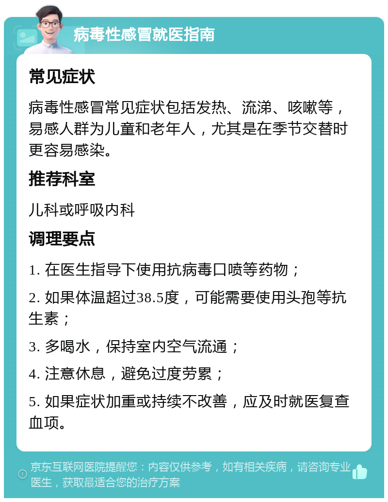 病毒性感冒就医指南 常见症状 病毒性感冒常见症状包括发热、流涕、咳嗽等，易感人群为儿童和老年人，尤其是在季节交替时更容易感染。 推荐科室 儿科或呼吸内科 调理要点 1. 在医生指导下使用抗病毒口喷等药物； 2. 如果体温超过38.5度，可能需要使用头孢等抗生素； 3. 多喝水，保持室内空气流通； 4. 注意休息，避免过度劳累； 5. 如果症状加重或持续不改善，应及时就医复查血项。