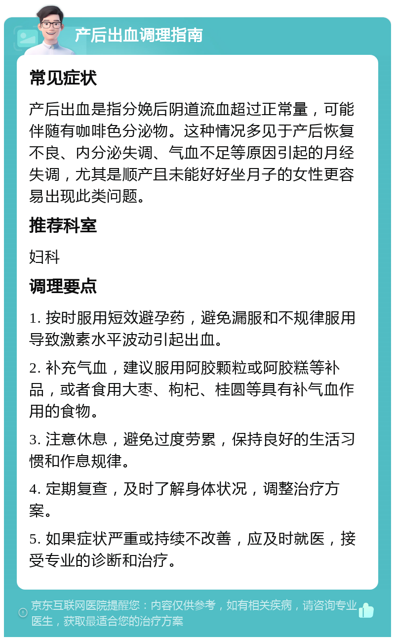 产后出血调理指南 常见症状 产后出血是指分娩后阴道流血超过正常量，可能伴随有咖啡色分泌物。这种情况多见于产后恢复不良、内分泌失调、气血不足等原因引起的月经失调，尤其是顺产且未能好好坐月子的女性更容易出现此类问题。 推荐科室 妇科 调理要点 1. 按时服用短效避孕药，避免漏服和不规律服用导致激素水平波动引起出血。 2. 补充气血，建议服用阿胶颗粒或阿胶糕等补品，或者食用大枣、枸杞、桂圆等具有补气血作用的食物。 3. 注意休息，避免过度劳累，保持良好的生活习惯和作息规律。 4. 定期复查，及时了解身体状况，调整治疗方案。 5. 如果症状严重或持续不改善，应及时就医，接受专业的诊断和治疗。