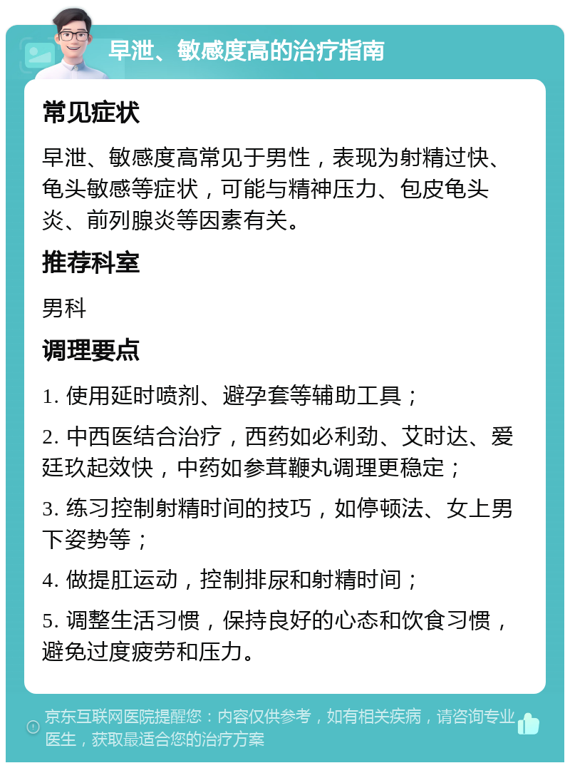 早泄、敏感度高的治疗指南 常见症状 早泄、敏感度高常见于男性，表现为射精过快、龟头敏感等症状，可能与精神压力、包皮龟头炎、前列腺炎等因素有关。 推荐科室 男科 调理要点 1. 使用延时喷剂、避孕套等辅助工具； 2. 中西医结合治疗，西药如必利劲、艾时达、爱廷玖起效快，中药如参茸鞭丸调理更稳定； 3. 练习控制射精时间的技巧，如停顿法、女上男下姿势等； 4. 做提肛运动，控制排尿和射精时间； 5. 调整生活习惯，保持良好的心态和饮食习惯，避免过度疲劳和压力。