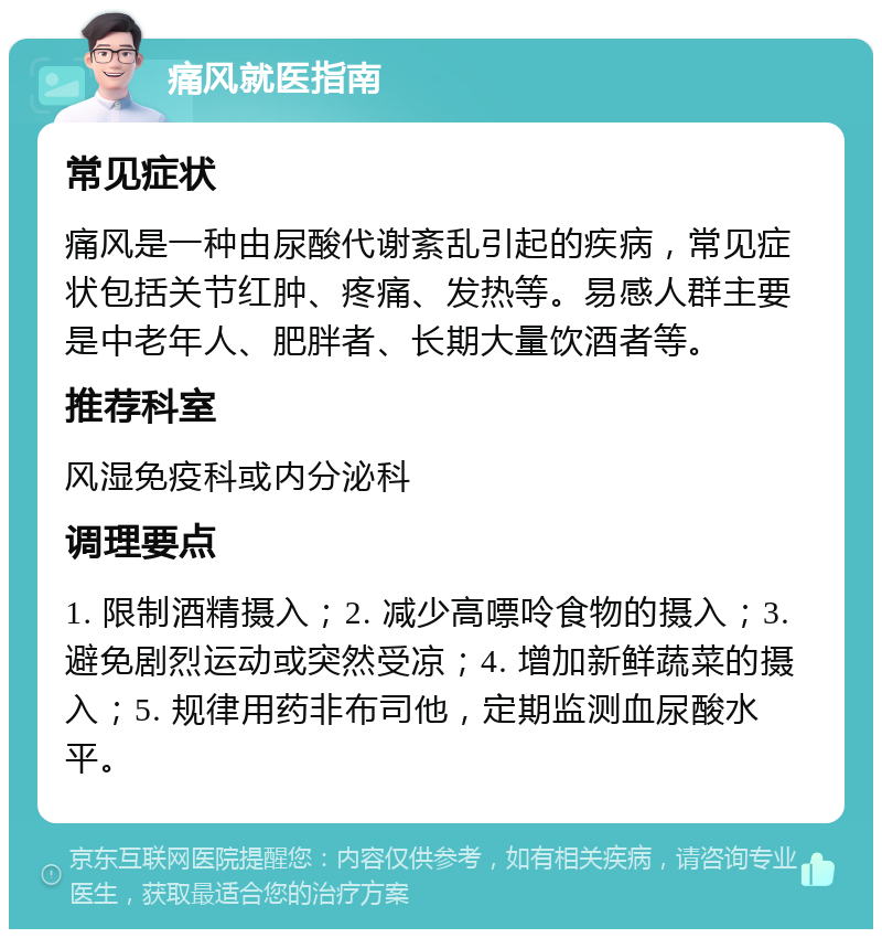 痛风就医指南 常见症状 痛风是一种由尿酸代谢紊乱引起的疾病，常见症状包括关节红肿、疼痛、发热等。易感人群主要是中老年人、肥胖者、长期大量饮酒者等。 推荐科室 风湿免疫科或内分泌科 调理要点 1. 限制酒精摄入；2. 减少高嘌呤食物的摄入；3. 避免剧烈运动或突然受凉；4. 增加新鲜蔬菜的摄入；5. 规律用药非布司他，定期监测血尿酸水平。