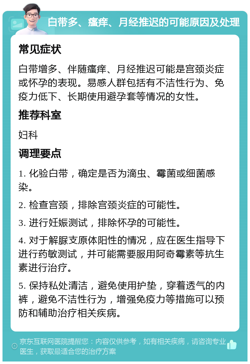 白带多、瘙痒、月经推迟的可能原因及处理 常见症状 白带增多、伴随瘙痒、月经推迟可能是宫颈炎症或怀孕的表现。易感人群包括有不洁性行为、免疫力低下、长期使用避孕套等情况的女性。 推荐科室 妇科 调理要点 1. 化验白带，确定是否为滴虫、霉菌或细菌感染。 2. 检查宫颈，排除宫颈炎症的可能性。 3. 进行妊娠测试，排除怀孕的可能性。 4. 对于解脲支原体阳性的情况，应在医生指导下进行药敏测试，并可能需要服用阿奇霉素等抗生素进行治疗。 5. 保持私处清洁，避免使用护垫，穿着透气的内裤，避免不洁性行为，增强免疫力等措施可以预防和辅助治疗相关疾病。