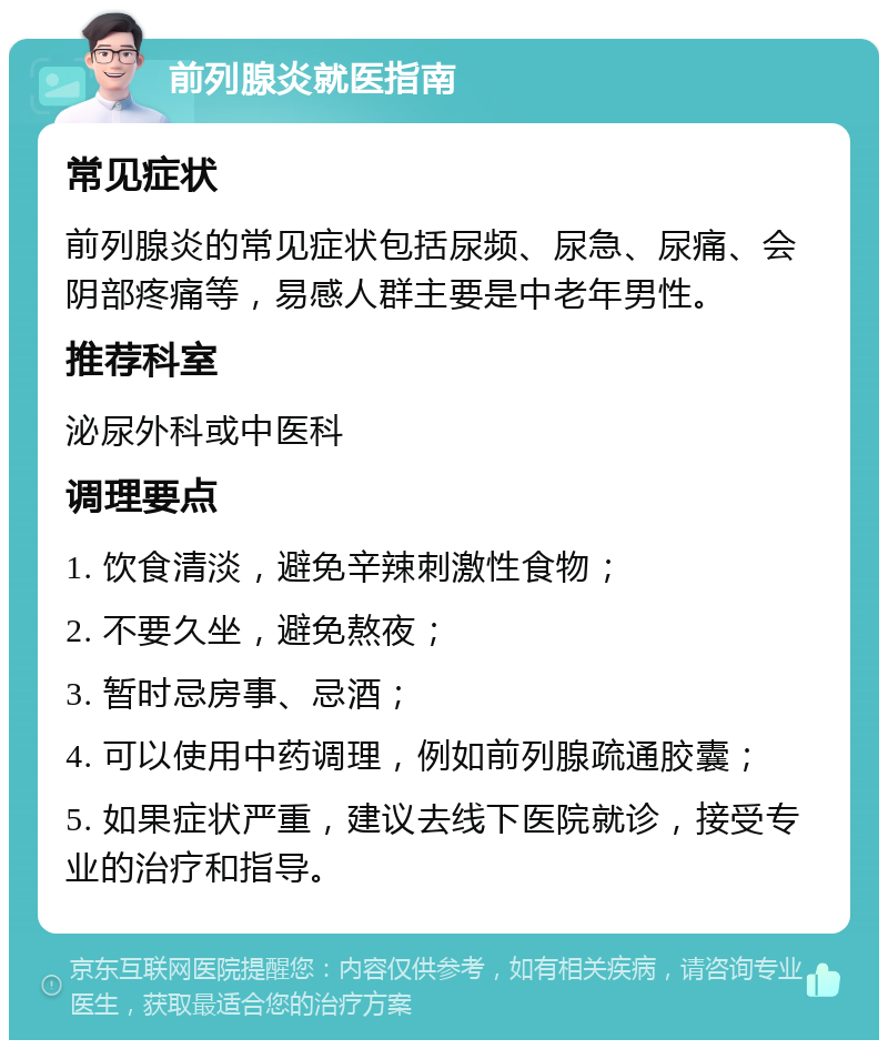 前列腺炎就医指南 常见症状 前列腺炎的常见症状包括尿频、尿急、尿痛、会阴部疼痛等，易感人群主要是中老年男性。 推荐科室 泌尿外科或中医科 调理要点 1. 饮食清淡，避免辛辣刺激性食物； 2. 不要久坐，避免熬夜； 3. 暂时忌房事、忌酒； 4. 可以使用中药调理，例如前列腺疏通胶囊； 5. 如果症状严重，建议去线下医院就诊，接受专业的治疗和指导。