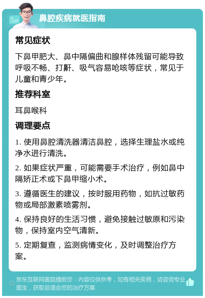 鼻腔疾病就医指南 常见症状 下鼻甲肥大、鼻中隔偏曲和腺样体残留可能导致呼吸不畅、打鼾、吸气容易呛咳等症状，常见于儿童和青少年。 推荐科室 耳鼻喉科 调理要点 1. 使用鼻腔清洗器清洁鼻腔，选择生理盐水或纯净水进行清洗。 2. 如果症状严重，可能需要手术治疗，例如鼻中隔矫正术或下鼻甲缩小术。 3. 遵循医生的建议，按时服用药物，如抗过敏药物或局部激素喷雾剂。 4. 保持良好的生活习惯，避免接触过敏原和污染物，保持室内空气清新。 5. 定期复查，监测病情变化，及时调整治疗方案。