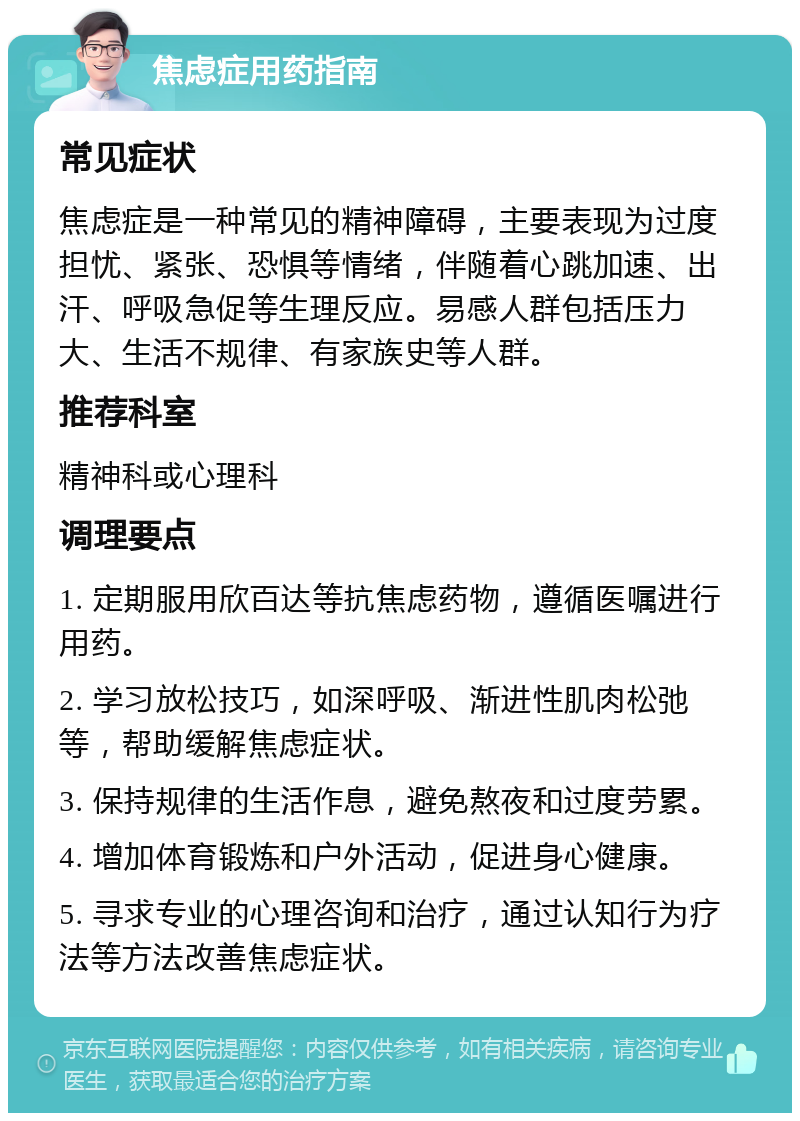 焦虑症用药指南 常见症状 焦虑症是一种常见的精神障碍，主要表现为过度担忧、紧张、恐惧等情绪，伴随着心跳加速、出汗、呼吸急促等生理反应。易感人群包括压力大、生活不规律、有家族史等人群。 推荐科室 精神科或心理科 调理要点 1. 定期服用欣百达等抗焦虑药物，遵循医嘱进行用药。 2. 学习放松技巧，如深呼吸、渐进性肌肉松弛等，帮助缓解焦虑症状。 3. 保持规律的生活作息，避免熬夜和过度劳累。 4. 增加体育锻炼和户外活动，促进身心健康。 5. 寻求专业的心理咨询和治疗，通过认知行为疗法等方法改善焦虑症状。