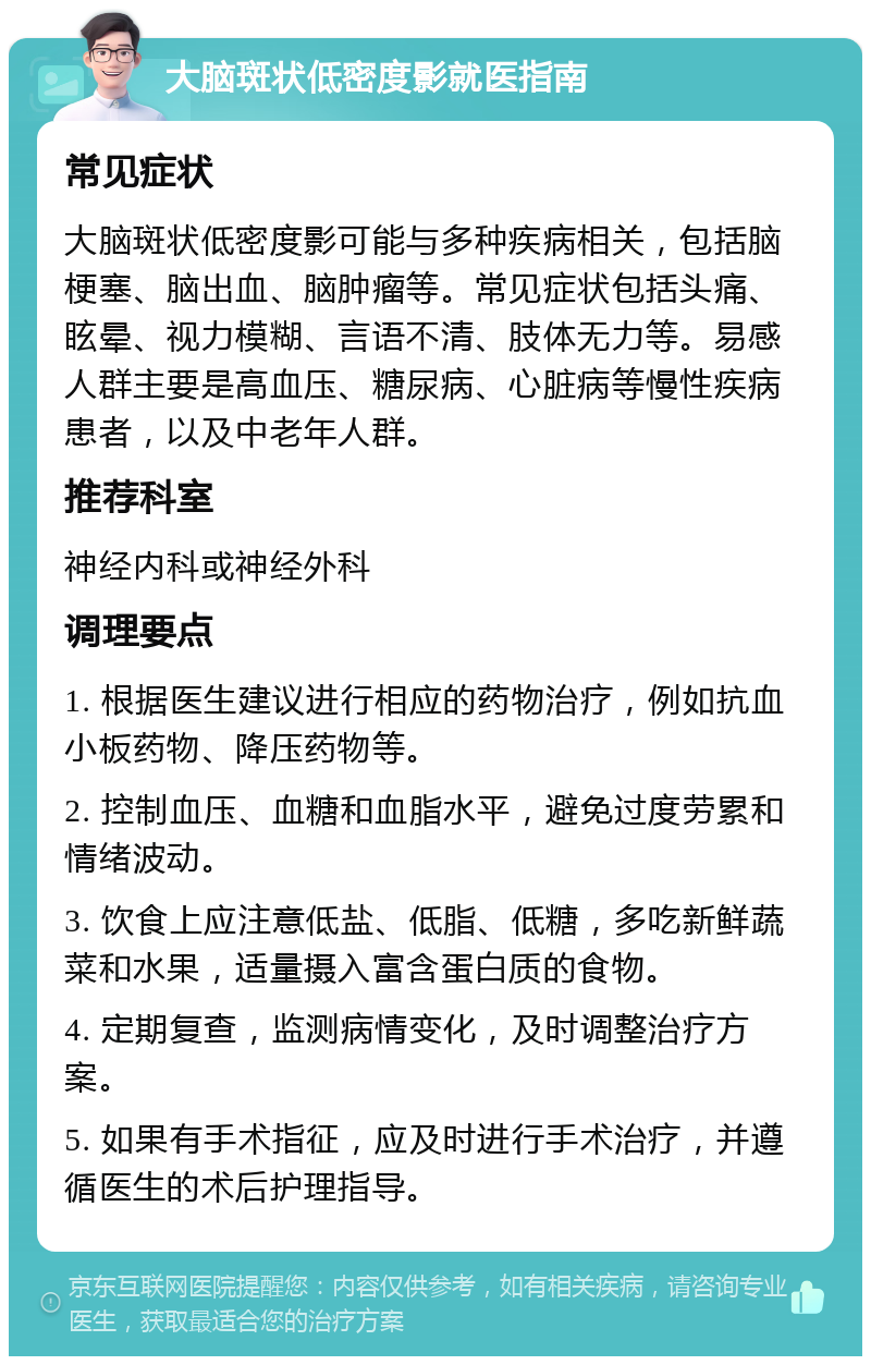 大脑斑状低密度影就医指南 常见症状 大脑斑状低密度影可能与多种疾病相关，包括脑梗塞、脑出血、脑肿瘤等。常见症状包括头痛、眩晕、视力模糊、言语不清、肢体无力等。易感人群主要是高血压、糖尿病、心脏病等慢性疾病患者，以及中老年人群。 推荐科室 神经内科或神经外科 调理要点 1. 根据医生建议进行相应的药物治疗，例如抗血小板药物、降压药物等。 2. 控制血压、血糖和血脂水平，避免过度劳累和情绪波动。 3. 饮食上应注意低盐、低脂、低糖，多吃新鲜蔬菜和水果，适量摄入富含蛋白质的食物。 4. 定期复查，监测病情变化，及时调整治疗方案。 5. 如果有手术指征，应及时进行手术治疗，并遵循医生的术后护理指导。