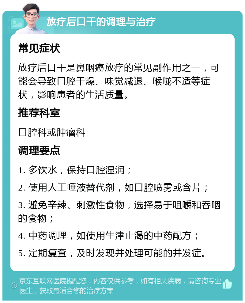 放疗后口干的调理与治疗 常见症状 放疗后口干是鼻咽癌放疗的常见副作用之一，可能会导致口腔干燥、味觉减退、喉咙不适等症状，影响患者的生活质量。 推荐科室 口腔科或肿瘤科 调理要点 1. 多饮水，保持口腔湿润； 2. 使用人工唾液替代剂，如口腔喷雾或含片； 3. 避免辛辣、刺激性食物，选择易于咀嚼和吞咽的食物； 4. 中药调理，如使用生津止渴的中药配方； 5. 定期复查，及时发现并处理可能的并发症。