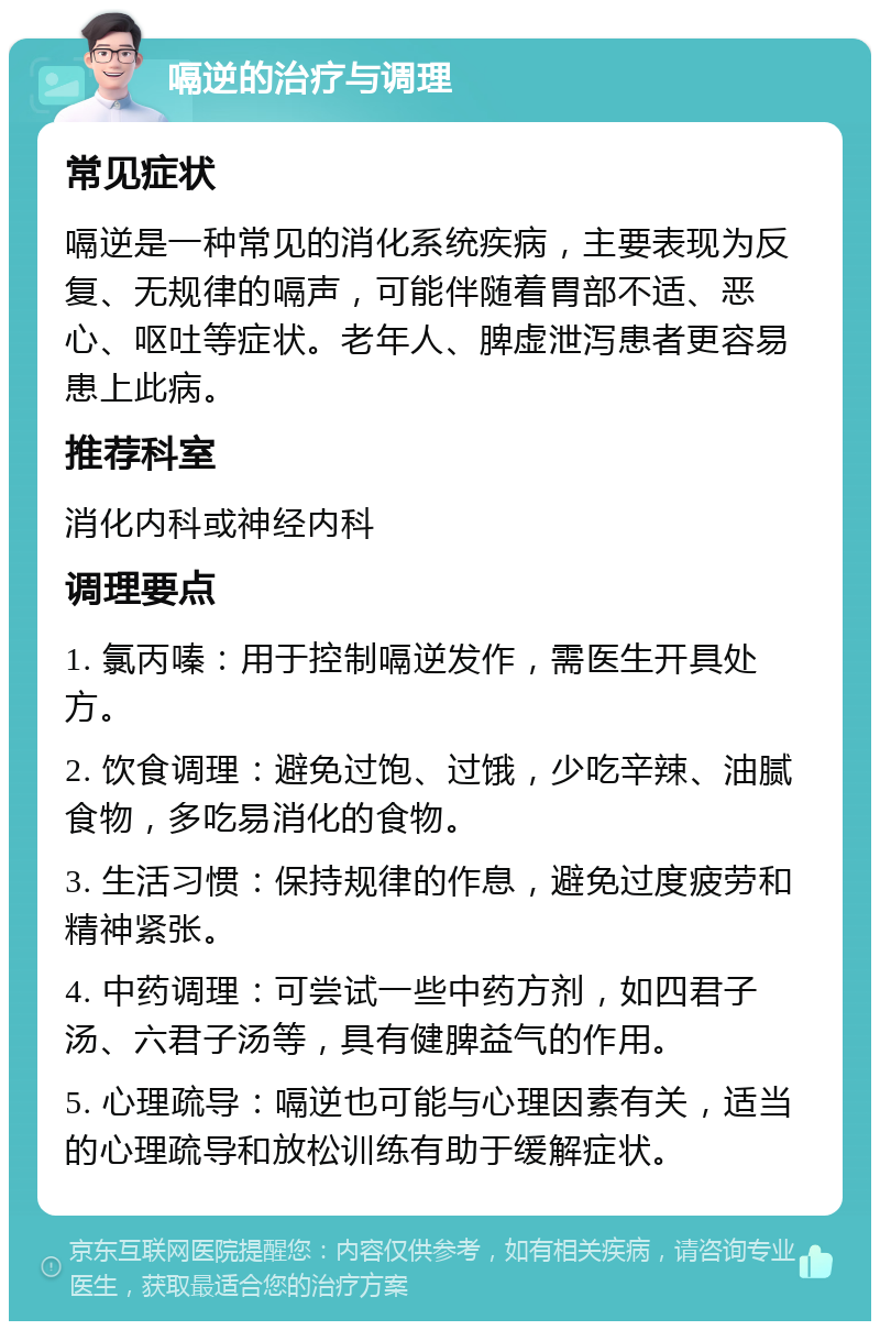 嗝逆的治疗与调理 常见症状 嗝逆是一种常见的消化系统疾病，主要表现为反复、无规律的嗝声，可能伴随着胃部不适、恶心、呕吐等症状。老年人、脾虚泄泻患者更容易患上此病。 推荐科室 消化内科或神经内科 调理要点 1. 氯丙嗪：用于控制嗝逆发作，需医生开具处方。 2. 饮食调理：避免过饱、过饿，少吃辛辣、油腻食物，多吃易消化的食物。 3. 生活习惯：保持规律的作息，避免过度疲劳和精神紧张。 4. 中药调理：可尝试一些中药方剂，如四君子汤、六君子汤等，具有健脾益气的作用。 5. 心理疏导：嗝逆也可能与心理因素有关，适当的心理疏导和放松训练有助于缓解症状。