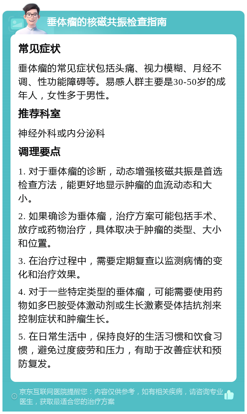 垂体瘤的核磁共振检查指南 常见症状 垂体瘤的常见症状包括头痛、视力模糊、月经不调、性功能障碍等。易感人群主要是30-50岁的成年人，女性多于男性。 推荐科室 神经外科或内分泌科 调理要点 1. 对于垂体瘤的诊断，动态增强核磁共振是首选检查方法，能更好地显示肿瘤的血流动态和大小。 2. 如果确诊为垂体瘤，治疗方案可能包括手术、放疗或药物治疗，具体取决于肿瘤的类型、大小和位置。 3. 在治疗过程中，需要定期复查以监测病情的变化和治疗效果。 4. 对于一些特定类型的垂体瘤，可能需要使用药物如多巴胺受体激动剂或生长激素受体拮抗剂来控制症状和肿瘤生长。 5. 在日常生活中，保持良好的生活习惯和饮食习惯，避免过度疲劳和压力，有助于改善症状和预防复发。