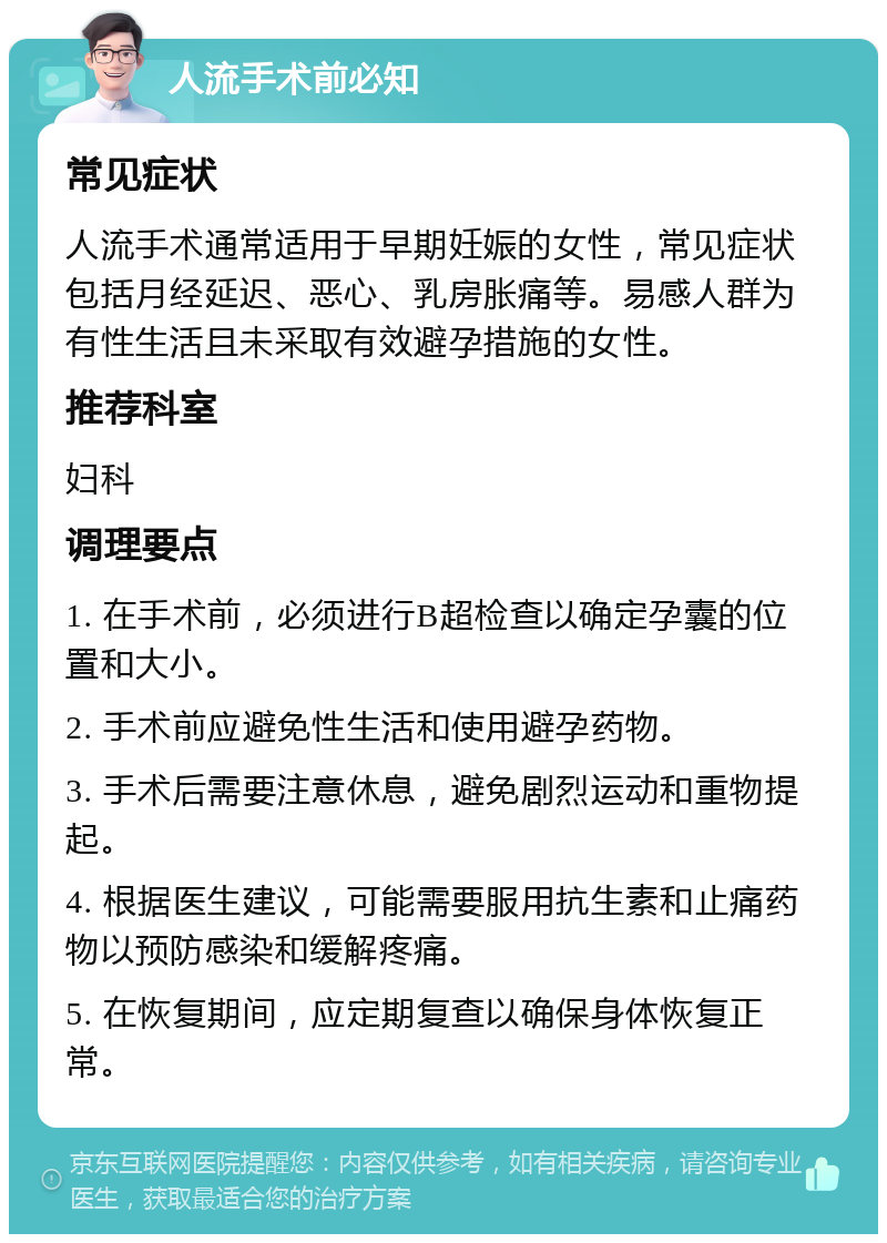 人流手术前必知 常见症状 人流手术通常适用于早期妊娠的女性，常见症状包括月经延迟、恶心、乳房胀痛等。易感人群为有性生活且未采取有效避孕措施的女性。 推荐科室 妇科 调理要点 1. 在手术前，必须进行B超检查以确定孕囊的位置和大小。 2. 手术前应避免性生活和使用避孕药物。 3. 手术后需要注意休息，避免剧烈运动和重物提起。 4. 根据医生建议，可能需要服用抗生素和止痛药物以预防感染和缓解疼痛。 5. 在恢复期间，应定期复查以确保身体恢复正常。