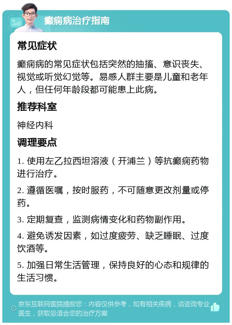 癫痫病治疗指南 常见症状 癫痫病的常见症状包括突然的抽搐、意识丧失、视觉或听觉幻觉等。易感人群主要是儿童和老年人，但任何年龄段都可能患上此病。 推荐科室 神经内科 调理要点 1. 使用左乙拉西坦溶液（开浦兰）等抗癫痫药物进行治疗。 2. 遵循医嘱，按时服药，不可随意更改剂量或停药。 3. 定期复查，监测病情变化和药物副作用。 4. 避免诱发因素，如过度疲劳、缺乏睡眠、过度饮酒等。 5. 加强日常生活管理，保持良好的心态和规律的生活习惯。