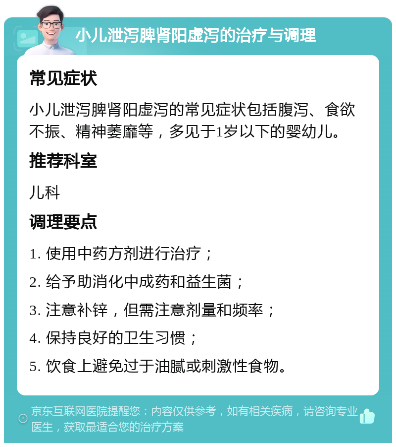 小儿泄泻脾肾阳虚泻的治疗与调理 常见症状 小儿泄泻脾肾阳虚泻的常见症状包括腹泻、食欲不振、精神萎靡等，多见于1岁以下的婴幼儿。 推荐科室 儿科 调理要点 1. 使用中药方剂进行治疗； 2. 给予助消化中成药和益生菌； 3. 注意补锌，但需注意剂量和频率； 4. 保持良好的卫生习惯； 5. 饮食上避免过于油腻或刺激性食物。