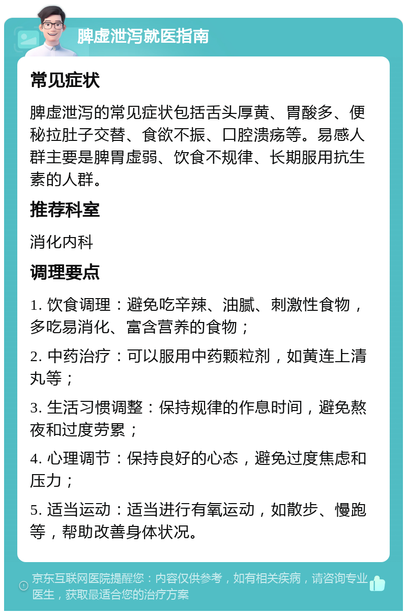 脾虚泄泻就医指南 常见症状 脾虚泄泻的常见症状包括舌头厚黄、胃酸多、便秘拉肚子交替、食欲不振、口腔溃疡等。易感人群主要是脾胃虚弱、饮食不规律、长期服用抗生素的人群。 推荐科室 消化内科 调理要点 1. 饮食调理：避免吃辛辣、油腻、刺激性食物，多吃易消化、富含营养的食物； 2. 中药治疗：可以服用中药颗粒剂，如黄连上清丸等； 3. 生活习惯调整：保持规律的作息时间，避免熬夜和过度劳累； 4. 心理调节：保持良好的心态，避免过度焦虑和压力； 5. 适当运动：适当进行有氧运动，如散步、慢跑等，帮助改善身体状况。