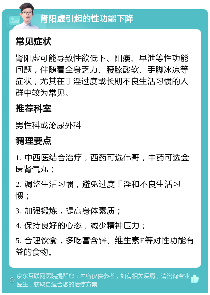 肾阳虚引起的性功能下降 常见症状 肾阳虚可能导致性欲低下、阳痿、早泄等性功能问题，伴随着全身乏力、腰膝酸软、手脚冰凉等症状，尤其在手淫过度或长期不良生活习惯的人群中较为常见。 推荐科室 男性科或泌尿外科 调理要点 1. 中西医结合治疗，西药可选伟哥，中药可选金匮肾气丸； 2. 调整生活习惯，避免过度手淫和不良生活习惯； 3. 加强锻炼，提高身体素质； 4. 保持良好的心态，减少精神压力； 5. 合理饮食，多吃富含锌、维生素E等对性功能有益的食物。